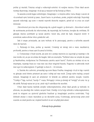 psihic şi mental. Puterea uriaşă a subconşti-entului vă susţine mereu. Chiar dacă acum
sunteţi deprimaţi, imaginaţi-vă că aţi şi început să fiţi fericiţi şi liberi.
În aceasta constă legea substituţiei. Imaginaţia v-a împins către viciu; lăsaţi-o acum să
vă conducă spre lumină şi pace. Acest lucru va produce, poate, puţină suferinţă. Suportaţi
această suferinţă, aşa cum o mamă suportă durerile naşterii, ştiind că va avea un copil
minunat.
Alcoolismul provine din obişnuinţa de a gîndi negativ şi distructiv. Alcoolicul suferă
de sentimente profunde de inferioritate, de neputinţă, de frustrare, însoţite de ostilitate. El
găseşte mereu justificări şi scuze pentru viciul său, cînd de fapt, singurul motiv îl
constituie natura distruc-tivă a gîndurilor sale.
Iată 3 etape principale, pe care trebuie să le parcurgeţi, pentru a schimba această
stare de lucruri:
1. Relaxaţi-vă fizic, psihic şi mental. Urmăriţi să intraţi într-o stare meditativă,
profundă, pentru a trece apoi la pasul al doilea.
2. Compuneţi o frază scurtă, pe care să o puteţi memora cu uşurinţă şi repetaţi-o de
mai multe ori, ca pe un cîntec de leagăn. Iată un exemplu: “Sufletul meu se umple de pace
şi beatitudine; mulţumesc lui Dumnezeu pentru acest lucru”. Pentru ca mintea să nu se
împrăştie, repetaţi fraza cu voce tare sau doar mişcînd buzele. Sugestia va pătrunde mult
mai uşor în subconştient. O şedinţă va dura 5 - 10 minute.
3. Înainte de a adormi, procedaţi aşa cum făcea Goethe: imaginaţi-vă că în faţa voastră
se găseşte unul dintre prietenii pe care-i iubiţi cel mai mult. Ţineţi ochii închişi, corpul
relaxat. Imaginaţi-vă apoi că prietenul vă felicită cu căldură pentru reuşita voastră.
“Vedeţi-i” faţa, surîsul, “auziţi-i” vocea. Strîngeţi-i mîna şi căutaţi să “simţiţi” cît este vie şi
de caldă. Reluaţi scena iar şi iar, pînă veţi fi satisfăcut de rezultat.
Chiar dacă teama închide porţile subconştientului, chiar dacă grijile şi îndoiala vă
chinuie, nu pierdeţi din vedere scopul final. Gîndiţi-vă la forţa infinită a subconştientului,
pusă în mişcare cu ajutorul gîndului focalizat şi imaginaţiei pozitive controlate. Veţi
dobîndi atunci o mare încredere şi un deosebit curaj. Continuaţi, perseveraţi pînă cînd
soarele va răsări pentru voi, risipind tenebrele în care vă aflaţi pînă atunci.
Folosiţi forţa gîndului
141
 