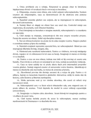 1. Orice problemă are o soluţie. Răspunsul se găseşte chiar în întrebare;
înţelepciunea divină vi-l revelează dacă o invocaţi cu încredere.
2. Obişnuinţa, crearea unui obicei, este rodul acţiunii subconştientului. Suntem
creaturi ale obişnuinţelor, ceea ce demonstrează cît de uluitoare este puterea
subconştientului.
3. Repetînd anumite gînduri sau acţiuni, ele se impregnează în subconştient,
devenind automatisme.
4. Sunteţi liberi să alegeţi un obicei bun sau unul rău. Controlul minţii sau
rugăciunea, de exemplu, sunt obiceiuri benefice.
5. Dacă întreţineţi cu încredere o imagine mentală, subconştientul o va manifesta
cu siguranţă.
6. Cînd atenţia se risipeşte, concentraţi-vă din nou asupra scopului propus.
Faceţi din aceasta un obicei. Astfel veţi disciplina mintea.
7. Nici un obstacol exterior nu poate sta în calea reuşitei voastre. Singura piedică
o constituie mintea şi lipsa de credinţă.
8. Mentalul conştient reprezinta aparatul foto, iar subconştientul - filmul pe care
impregnaţi diferitele dorinţe, imagini, idei.
9. Ghinionul este rezultatul neîncrederii. Pentru a o înlătura, invocaţi inteligenţa
divină, rugaţi-o să vă călăuzească în tot ceea ce faceţi. Imaginaţi-vă mereu că dorinţa
vi s-a împlinit.
10. Pentru a crea un nou obicei, trebuie mai întîi să fiţi convinşi că acesta este
benefic. Dacă doriţi cu ardoare să renunţaţi la un viciu, sunteţi pe jumătate vindecaţi.
11. Ceea ce spun ceilalţi nu vă poate afecta decît prin intermediul propriilor
voastre gînduri. Sunteţi singurul creator al universului vostru lăuntric. Identificaţi-vă
mereu cu idealurile cele mai înalte, cu starea de armonie şi fericire.
12. Alcoolismul provine din dorinţa ascunsă de a scăpa de griji. Pentru a vă
elibera, luptaţi cu tenacitate împotriva gîndurilor distructive; sădiţi în minte idei de
fericire, calm lăuntric şi libertate nestînjenită.
13. Multe persoane sunt şi vor rămîne alcoolice, din cauză că refuză să-şi
recunoască viciul.
14. Subconştientul care v-a făcut sclavii obiceiurilor rele, este singurul care vă
poate elibera de acestea. Totul depinde de modul în care-i utilizaţi capacităţile
extraordinare.
15. Imaginaţia v-a împins către alcoolism. Acum folosiţi tot imaginaţia pentru a
vă elibera de acest viciu.
16. Cînd teama închide poarta de acces la subconştient, numai credinţa
nezdruncinată în Dumnezeu o va deschide din nou.
CAPITOLUL XIX
142
 