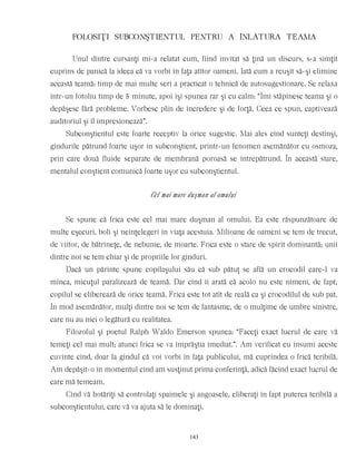 FOLOSIŢI SUBCONŞTIENTUL PENTRU A ÎNLÃTURA TEAMA
Unul dintre cursanţi mi-a relatat cum, fiind invitat să ţină un discurs, s-a simţit
cuprins de panică la ideea că va vorbi în faţa atîtor oameni. Iată cum a reuşit să-şi elimine
această teamă: timp de mai multe seri a practicat o tehnică de autosugestionare. Se relaxa
într-un fotoliu timp de 5 minute, apoi îşi spunea rar şi cu calm: “Îmi stăpînesc teama şi o
depăşesc fără probleme. Vorbesc plin de încredere şi de forţă. Ceea ce spun, captivează
auditoriul şi îl impresionează”.
Subconştientul este foarte receptiv la orice sugestie. Mai ales cînd sunteţi destinşi,
gîndurile pătrund foarte uşor în subconştient, printr-un fenomen asemănător cu osmoza,
prin care două fluide separate de membrană poroasă se întrepătrund. În această stare,
mentalul conştient comunică foarte uşor cu subconştientul.
Cel mai mare duşman al omului
Se spune că frica este cel mai mare duşman al omului. Ea este răspunzătoare de
multe eşecuri, boli şi neînţelegeri în viaţa acestuia. Milioane de oameni se tem de trecut,
de viitor, de bătrîneţe, de nebunie, de moarte. Frica este o stare de spirit dominantă; unii
dintre noi se tem chiar şi de propriile lor gînduri.
Dacă un părinte spune copilaşului său că sub pătuţ se află un crocodil care-l va
mînca, micuţul paralizează de teamă. Dar cînd îi arată că acolo nu este nimeni, de fapt,
copilul se eliberează de orice teamă. Frica este tot atît de reală ca şi crocodilul de sub pat.
În mod asemănător, mulţi dintre noi se tem de fantasme, de o mulţime de umbre sinistre,
care nu au nici o legătură cu realitatea.
Filozoful şi poetul Ralph Waldo Emerson spunea: “Faceţi exact lucrul de care vă
temeţi cel mai mult; atunci frica se va împrăştia imediat.”. Am verificat eu însumi aceste
cuvinte cînd, doar la gîndul că voi vorbi în faţa publicului, mă cuprindea o frică teribilă.
Am depăşit-o în momentul cînd am susţinut prima conferinţă, adică făcînd exact lucrul de
care mă temeam.
Cînd vă hotărîţi să controlaţi spaimele şi angoasele, eliberaţi în fapt puterea teribilă a
subconştientului, care vă va ajuta să le dominaţi.
143
 