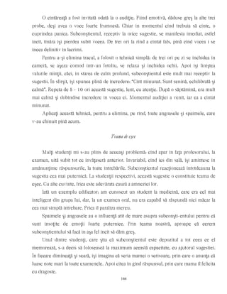 O cîntăreaţă a fost invitată odată la o audiţie. Fiind emotivă, dăduse greş la alte trei
probe, deşi avea o voce foarte frumoasă. Chiar în momentul cînd trebuia să cînte, o
cuprindea panica. Subconştientul, receptiv la orice sugestie, se manifesta imediat, astfel
încît, tînăra îşi pierdea subit vocea. De trei ori la rînd a cîntat fals, pînă cînd vocea i se
îneca definitiv în lacrimi.
Pentru a-şi elimina tracul, a folosit o tehnică simplă: de trei ori pe zi se închidea în
cameră, se aşeza comod într-un fotoliu, se relaxa şi închidea ochii. Apoi îşi liniştea
valurile minţii, căci, în starea de calm profund, subconştientul este mult mai receptiv la
sugestii. În sfîrşit, îşi spunea plină de încredere: “Cînt minunat. Sunt senină, echilibrată şi
calmă”. Repeta de 5 - 10 ori această sugestie, lent, cu atenţie. După o săptămînă, era mult
mai calmă şi dobîndise încredere în vocea ei. Momentul audiţiei a venit, iar ea a cîntat
minunat.
Aplicaţi această tehnică, pentru a elimina, pe rînd, toate angoasele şi spaimele, care
v-au chinuit pînă acum.
Teama de eşec
Mulţi studenţi mi s-au plîns de aceeaşi problemă: cînd apar în faţa profesorului, la
examen, uită subit tot ce învăţaseră anterior. Invariabil, cînd ies din sală, îşi amintesc în
amănunţime răspunsurile, la toate întrebările. Subconştientul reacţionează întotdeauna la
sugestia cea mai puternică. La studenţii respectivi, această sugestie o constituie teama de
eşec. Cu alte cuvinte, frica este adevărata cauză a amneziei lor.
Iată un exemplu edificator: am cunoscut un student la medicină, care era cel mai
inteligent din grupa lui, dar, la un examen oral, nu era capabil să răspundă nici măcar la
cea mai simplă întrebare. Frica îl paraliza mereu.
Spaimele şi angoasele au o influenţă atît de mare asupra subconşti-entului pentru că
sunt însoţite de emoţii foarte puternice. Prin teama noastră, aproape că cerem
subconştientului să facă în aşa fel încît să dăm greş.
Unul dintre studenţi, care ştia că subconştientul este depozitul a tot ceea ce el
memorează, s-a decis să folosească la maximum această capacitate, cu ajutorul sugestiei.
În fiecare dimineaţă şi seară, îşi imagina că scria mamei o scrisoare, prin care o anunţa că
luase note mari la toate examenele. Apoi citea în gînd răspunsul, prin care mama îl felicita
cu dragoste.
144
 
