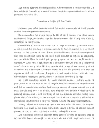 Aşa cum se aşteptase, inteligenţa divină a subconştientului a preluat sugestiile şi a
făcut astfel încît dorinţele lui să devină realitate. Imaginîndu-şi deznodămîntul, el a creat
premizele îndeplinirii sale.
Teama de apă, de înălţime şi de locuri închise
Multe persoane suferă de aceste obsesii. Este posibil ca angoasele să-şi aibă cauza în
anumite întîmplări petrecute în copilărie.
Dacă un copilaş a fost aruncat într-un lac fără să ştie să înnoate, el va păstra spaima
subconştientă de apă, pentru toată viaţa. Sau dacă s-a defectat liftul în timp ce se afla în el,
va fi chinuit de claustrofobie.
Cînd eram de 10 ani, am trăit o astfel de experienţă: am căzut din greşeală într-un lac
cu apă murdară. Îmi amintesc şi acum apa cenuşie de deasupra capului meu. În ultimul
moment, am fost salvat de un coleg. Spaima aceea teribilă mi-a pătruns în subconştient şi
mult timp m-a obsedat teama de apă. Într-o zi am consultat un psiholog cu experienţă,
care m-a sfătuit: “Du-te la piscină, priveşte apa şi spune cu voce tare: <<Te domin, te
stăpînesc.>> Apoi intră în apă, înscrie-te la cursuri de înnot, şi caută să-ţi îndepărtezi
teama”. Ceea ce am şi făcut. Nu i-am permis fricii de apă să mă domine şi să mă
înspăimînte nici un moment. Amintiţi-vă mereu că sunteţi mai puternici decît frica sau
angoasa ce tinde să vă domine. Însuşiţi-vă această nouă atitudine, plină de curaj.
Subconştientul va reacţiona prompt, dîndu-vă un plus de încredere şi de forţă.
Iată o altă modalitate simplă, dar foarte eficientă, pentru a înlătura teama. Să
presupunem că vă este frică de apă, de înălţime, de locuri închise sau aveţi trac atunci
cînd daţi un interviu sau o audiţie. Dacă apa este cea care vă sperie, începeţi prin a vă
relaxa complet timp de 5 - 10 minute, apoi imaginaţi-vă că înnotaţi. Concentraţi-vă să
percepeţi răcoarea apei şi să vă coordonaţi cît mai bine mişcările corpului. Sunteţi vesel,
plin de viaţă. Ceea ce faceţi nu este o simplă reverie, ci este o sugestie pozitivă care se
impregnează în subconştient şi va deveni realitate. Aceasta este legea subconştientului.
Aceeaşi tehnică este valabilă şi pentru cei care suferă de teama de înălţime.
Închipuiţi-vă că urcaţi pe un munte foarte înalt, sunteţi în formă, că admiraţi peisajul
pitoresc. Aceeaşi bucurie o veţi simţi în realitate, cînd veţi birui teama.
Am cunoscut pe directorul unei mari firme, care era terorizat că trebuia să urce cu
ascensorul în fiecare dimineaţă. La un moment dat s-a hotărît să-şi biruie teama, cu
145
 