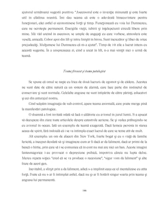 ajutorul următoarei sugestii pozitive: “Ascensorul este o invenţie minunată şi este foarte
util în clădirea noastră. Îmi dau seama că este o adevărată binecuvîntare pentru
funcţionari, căci astfel ei economisesc forţă şi timp. Funcţionează cu voia lui Dumnezeu,
care ne ocroteşte permanent. Energiile vieţii, iubirii şi înţelepciunii circulă libere prin
mine. Mă văd urcînd în ascensor; se umple de angajaţi cu care vorbesc, atmosfera este
veselă, amicală. Cobor apoi din lift şi intru liniştit în birou. Sunt încrezător şi liber de orice
prejudecăţi. Mulţumesc lui Dumnezeu că m-a ajutat”. Timp de 10 zile a lucrat intens cu
această sugestie. În a unsprezecea zi, cînd a urcat în lift, n-a mai simţit nici o urmă de
teamă.
Teama firească şi teama patologică
Se spune că omul se naşte cu frica de două lucruri: de zgomot şi de cădere. Acestea
ne sunt date de către natură ca un sistem de alarmă, care face parte din instinctul de
conservare şi sunt normale. Celelalte angoase ne sunt întipărite de către părinţi, educatori
şi cei din anturajul nostru.
Cînd scăpăm imaginaţia de sub control, apare teama anormală, care poate merge pînă
la manifestări patologice.
O doamnă a fost invitată odată să facă o călătorie cu avionul în jurul lumii. S-a apucat
să decupeze din ziare toate articolele despre catastrofe aeriene. Se şi vedea prăbuşindu-se
cu avionul în ocean. Iată un exemplu de teamă exagerată. Dacă femeia persista în starea
aceea de spirit, fără îndoială că i se va întîmpla exact lucrul de care se teme atît de mult.
Alt exemplu: un om de afaceri din New York, foarte bogat şi cu o viaţă de familie
fericită, a început deodată să-şi imagineze cum ar fi dacă ar da faliment, dacă ar primi de la
bancă o hîrtie, prin care să i se comunice că în cont nu mai are nici un ban. Aceste imagini
fantasmagorice i-au provocat o depresiune psihică, împotriva căreia nu lupta deloc.
Mereu repeta soţiei: “cred că se va produce o recesiune”, “sigur vom da faliment” şi alte
fraze de acest gen.
Inevitabil, a sfîrşit prin a da faliment, adică s-a împlinit ceea ce el mentalizase cu atîta
forţă. Poate că nu s-ar fi întîmplat astfel, dacă nu şi-ar fi hotărît singur soarta prin teama şi
angoasa lui permanentă.
146
 