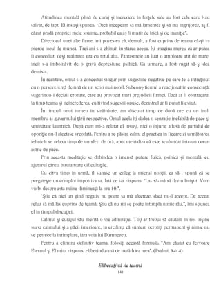 Atitudinea mentală plină de curaj şi încredere în forţele sale au fost cele care l-au
salvat, de fapt. El însuşi spunea: “Dacă începeam să mă lamentez şi să mă îngrijorez, aş fi
căzut pradă propriei mele spaime; probabil ca aş fi murit de frică şi de inaniţie”.
Directorul unei alte firme îmi povestea că, demult, a fost cuprins de teama că-şi va
pierde locul de muncă. Trei ani s-a chinuit în starea aceea. Îşi imagina mereu că ar putea
fi concediat, deşi realitatea era cu totul alta. Fantasmele au luat o amploare atît de mare,
încît s-a îmbolnăvit de o gravă depresiune psihică. Ca urmare, a fost rugat să-şi dea
demisia.
În realitate, omul s-a concediat singur prin sugestiile negative pe care le-a întreţinut
cu o perseverenţă demnă de un scop mai nobil. Subconş-tientul a reacţionat în consecinţă,
sugerîndu-i decizii eronate, care au provocat mari prejudicii firmei. Dacă ar fi contracarat
la timp teama şi neîncrederea, cultivînd sugestii opuse, dezastrul ar fi putut fi evitat.
În timpul unui turneu în străinătate, am discutat timp de două ore cu un înalt
membru al guvernului ţării respective. Omul acela îţi dădea o senzaţie inefabilă de pace şi
seninătate lăuntrică. După cum mi-a relatat el însuşi, nici o injurie adusă de partidul de
opoziţie nu-l afectase vreodată. Pentru a se păstra calm, el practica în fiecare zi următoarea
tehnică: se relaxa timp de un sfert de oră, apoi mentaliza că este scufundat într-un ocean
adînc de pace.
Prin aceasta meditaţie se dobîndea o imensă putere fizică, psihică şi mentală, cu
ajutorul căreia biruia toate dificultăţile.
Cu cîtva timp în urmă, îl sunase un coleg la miezul nopţii, ca să-i spună că se
pregăteşte un complot împotriva sa. Iată ce i-a răspuns: “La- să-mă să dorm liniştit. Vom
vorbi despre asta mîine dimineaţă la ora 10.”.
“Ştiu că nici un gînd negativ nu poate să mă afecteze, dacă nu-l accept. De aceea,
refuz să mă las cuprins de teamă. Ştiu că nu mi se poate întîmpla nimic rău.”, îmi spunea
el în timpul discuţiei.
Calmul şi curajul său merită o vie admiraţie. Toţi ar trebui să căutăm în noi înşine
sursa calmului şi a păcii interioare, în credinţa că suntem ocrotiţi permanent şi nimic nu
se petrece la întîmplare, fără voia lui Dumnezeu.
Pentru a elimina definitiv teama, folosiţi această formulă: “Am căutat cu fervoare
Eternul şi El mi-a răspuns, eliberîndu-mă de toată frica mea”. (Psalmi, 34: 4)
Eliberaţi-vă de teamă
148
 