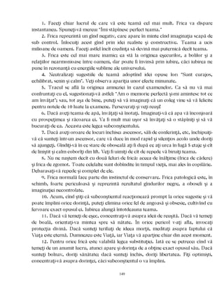 1. Faceţi chiar lucrul de care vă este teamă cel mai mult. Frica va dispare
instantaneu. Spuneţi-vă mereu: “Îmi stăpînesc perfect teama.”
2. Frica reprezintă un gînd negativ, care apare în minte cînd imaginaţia scapă de
sub control. Înlocuiţi acest gînd prin idei realiste şi constructive. Teama a ucis
milioane de oameni. Faceţi astfel încît credinţa să devină mai puternică decît teama.
3. Frica este cel mai mare inamic; ea stă la originea eşecurilor, a bolilor şi a
relaţiilor nearmonioase între oameni, dar poate fi învinsă prin iubire, căci iubirea ne
pune în rezonanţă cu energiile sublime ale universului.
4. Neutralizaţi sugestiile de teamă adoptînd idei opuse lor: “Sunt curajos,
echilibrat, senin şi calm”. Veţi observa apariţia unor efecte minunate.
5. Tracul se află la originea amneziei în cazul examenelor. Ca să nu vă mai
confruntaţi cu el, sugestionaţi-vă astfel: “Am o memorie perfectă şi-mi amintesc tot ce
am învăţat”; sau, tot aşa de bine, puteţi să vă imaginaţi că un coleg vine să vă felicite
pentru notele de 10 luate la examene. Perseveraţi şi veţi reuşi!
6. Dacă aveţi teama de apă, învăţaţi să înotaţi. Imaginaţi-vă că apa vă înconjoară
cu prospeţimea şi răcoarea ei. Va fi mult mai uşor să învăţaţi să o stăpîniţi şi să vă
bucuraţi de ea. Aceasta este legea subconştientului.
7. Dacă aveţi oroare de locuri închise: ascensor, săli de conferinţă, etc, închipuiţi-
vă că sunteţi într-un ascensor, care vă duce în mod rapid şi silenţios acolo unde doriţi
să ajungeţi. Gîndiţi-vă în ce stare de oboseală aţi fi după ce aţi urca în fugă 5 etaje şi cît
de liniştit şi calm coborîţi din lift. Veţi fi uimiţi de cît de repede vă biruiţi teama.
8. Nu ne naştem decît cu două feluri de frică: aceea de înălţime (frica de cădere)
şi frica de zgomot. Toate celelalte sunt dobîndite în timpul vieţii, mai ales în copilărie.
Debarasaţi-vă repede şi complet de ele.
9. Frica normală face parte din instinctul de conservare. Frica patologică este, în
schimb, foarte periculoasă şi reprezintă rezultatul gîndurilor negre, a oboseli şi a
imaginaţiei necontrolate.
10. Acum, cînd ştiţi că subconştientul reacţionează prompt la orice sugestie şi vă
poate împlini orice dorinţă, puteţi elimina orice fel de angoasă şi obsesie, cultivînd cu
fervoare exact opusul ei. Iubirea alungă întotdeauna teama.
11. Dacă vă temeţi de eşec, concentraţi-vă asupra ideii de reuşită. Dacă vă temeţi
de boală, orientaţi-va mintea spre să nătate. În orice pericol v-aţi afla, invocaţi
protecţia divină. Dacă sunteţi terifiaţi de ideea morţii, meditaţi asupra faptului că
Viaţa este eternă. Dumnezeu este Viaţă, iar Viaţa vă aparţine chiar din acest moment.
12. Pentru orice frică este valabilă legea substituţiei. Iată ce se petrece: cînd vă
temeţi de un anumit lucru, atunci apare şi dorinţa de a obţine exact opusul său. Dacă
sunteţi bolnav, doriţi sănătate; dacă sunteţi închis, doriţi libertatea. Fiţi optimişti,
concentraţi-vă asupra dorinţei, căci subconştientul o va împlini.
149
 