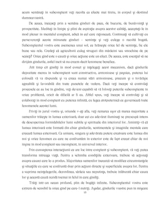 acum semănaţi în subconştient veţi recolta ca efecte mai tîrziu, în corpul şi destinul
dumneavoastră.
De aceea, începeţi prin a semăna gînduri de pace, de bucurie, de bunăvoinţă şi
prosperitate. Meditaţi în linişte şi plini de aspiraţie asupra acestor calităţi, acceptaţi-le în
mod plenar în mentalul conştient, adică în cel care raţionează. Continuaţi să cultivaţi cu
perseverenţă aceste minunate gînduri - seminţe şi veţi culege o recoltă bogată.
Subconştientul vostru este asemenea unui sol, ce hrăneşte orice fel de seminţe, fie ele
bune sau rele. Credeţi că agricultorii culeg struguri din mărăcini sau smochine de pe
scaieţi? Orice gînd este o cauză şi orice acţiune este un efect. De aceea, este esenţial să ne
dirijăm gîndurile, astfel încît să nu creem decît fenomene benefice.
Atît timp cît gîndiţi în mod corect şi înţelegeţi acest mecanism, dacă gîndurile
depozitate mereu în subconştient sunt constructive, armonioase şi paşnice, puterea lui
colosală vă va răspunde şi va creea numai stări armonioase, precum şi o tovărăşie
agreabilă şi favorabilă din toate punctele de vedere. Dacă veţi începe să controlaţi
procesele ce au loc în gîndire, veţi deveni capabili să vă folosiţi puterile subconştiente în
orice problemă, oricît de dificilă ar fi ea. Altfel spus, veţi începe să controlaţi şi să
colaboraţi în mod conştient cu puterea infinită, cu legea atotputernică ce guvernează toate
fenomenele acestei lumi.
Priviţi în jurul vostru şi, oriunde v-aţi afla, veţi remarca uşor că marea majoritate a
oamenilor trăieşte în lumea exterioară; doar cei cu adevărat iluminaţi se preocupă intens
de descoperirea formidabilelor lumi subtile şi spirituale din interiorul lor. Amintiţi-vă că
lumea interioară este formată din chiar gîndurile, sentimentele şi imaginile mentale care
creează lumea exterioară. Ca urmare, singura şi adevărata putere creatoare este lumea din
noi şi orice fenomen cu care ne confruntăm în exterior este de fapt creeat chiar de noi
înşine în mod conştient sau inconştient, în universul interior.
Prin cunoaşterea interacţiunii ce are loc între conştient şi subconştient, vă veţi putea
transforma întreaga viaţă. Pentru a schimba condiţiile exterioare, trebuie să acţionaţi
asupra cauzei care le-a produs. Majoritatea oamenilor încearcă să modifice circumstanţele
şi situaţiile cu care se confruntă doar prin acţiuni directe şi superficiale asupra lor. Pentru
a suprima neînţelegerile, dezordinea, sărăcia sau neputinţa, trebuie înlăturată chiar cauza
lor şi această cauză rezidă tocmai în felul în care gîndiţi.
Trăiţi într-un ocean profund, plin de bogăţii infinite. Subconştientul vostru este
extrem de sensibil la orice gînd pe care-l nutriţi. Aşadar, gîndurile voastre pun în mişcare
15
 