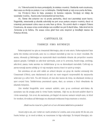13. Viitorul există în stare potenţială, în mintea voastră. Gîndurile sunt creatoare,
deci ceea ce doriţi cu putere vi se va întîmpla. Gîndiţi binele şi veţi avea parte de bine.
14. Priviţi-vă frica în faţă, puneţi-o în lumina raţiunii. Învăţaţi să rîdeţi de
spaimele voastre. Acesta este tratamentul cel mai bun.
15. Nimic din exterior nu vă poate perturba, dacă nu-i permiteţi acest lucru.
Sugestiile, minciunile şi aluziile celorlalţi nu pot avea putere asupra voastră, dacă vă
orientaţi permanent către ceea ce este bun şi divin. Nu există decît o singură Putere
Creatoare, de aceea orice contradicţie sau conflict nu pot fi decît false. Adevărul stă în
Armonie şi în Iubire. De aceea orice gînd bun este inspirat şi însufleţit mereu de
Puterea divină.
CAPITOLUL XX
TINEREŢE FÃRÃ BÃTRÎNEŢE
Subconştientul nu ştie ce înseamnă bătrîneţea, căci el este etern. Subconştientul face
parte din mintea universală, care nu s-a născut niciodată şi nici nu va muri vreodată. De
aceea, oboseala şi bătrîneţea nu reprezintă decît rezultatele directe ale propriilor noastre
acţiuni greşite. Calităţile cu adevărat spirituale, cum ar fi: armonia, bunăvoinţa, umilinţa,
adevărul, pacea, toate acestea nu îmbătrînesc şi nu se demodează niciodată. Cultivaţi cu
perseverenţă aceste calităţi şi vă veţi menţine mereu tineri în spirit şi simţiri.
Îmi amintesc că am citit odată un articol despre un grup de medici eminenţi din
Cincennati (Ohio), care declaraseră că anii nu sunt singurii responsabili de necazurile
sclerozei şi a altor boli. Nu atît timpul, cît mai ales teama de timp, ne afectează mintea şi
apoi corpul fizic. Îmbătrînirea prematură apare, deci, ca urmare a fricii obsedante de
efectele timpului.
Am studiat biografiile unor oameni celebri, care şi-au continuat activitatea de
cercetare sau de creaţie pînă la vîrste foarte înaintate. Alţii nu au devenit celebri decît la
vîrsta senectuţii. Am avut, de asemenea, pivilegiul să cunosc oameni simpli care, în felul
lor modest, dovedeau că bătrîneţea nu afectează totdeauna forţa creatoare a omului.
Modul nostru eronat de a gîndi este cel care determină îmbătrînirea prematură
Acum cîţiva ani, am vizitat un vechi prieten la Londra, care avea peste 80 de ani, era
foarte bolnav şi, în mod evident, se resemnase în faţa suferinţei. În timpul discuţiei, mi-
150
 