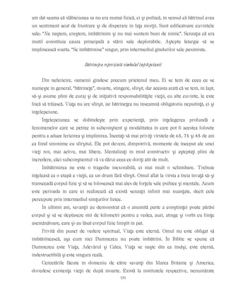 am dat seama că slăbiciunea sa nu era numai fizică, ci şi psihică, în sensul că bătrînul avea
un sentiment acut de frustrare şi de disperare în faţa morţii. Sunt edificatoare cuvintele
sale: “Ne naştem, creştem, îmbătrînim şi nu mai suntem buni de nimic”. Senzaţia că era
inutil constituia cauza principală a stării sale deplorabile. Aştepta letargic să se
împlinească soarta. “Se îmbătrînise” singur, prin intermediul gîndurilor sale pesimiste.
Bătrîneţea reprezintă simbolul înţelepciunii
Din nefericire, oamenii gîndesc precum prietenul meu. Ei se tem de ceea ce se
numeşte în general, “bătrîneţe”, moarte, stingere, sfîrşit, dar aceasta arată că se tem, în fapt,
să-şi asume plini de curaj şi de iniţiativă responsabilităţile vieţii, cu alte cuvinte, le este
frică să trăiască. Viaţa nu are sfîrşit, iar bătrîneţea nu înseamnă obligatoriu neputinţă, ci şi
înţelepciune.
Înţelepciunea se dobîndeşte prin experienţă, prin înţelegerea profundă a
fenomenelor care se petrec în subconştient şi modalitatea în care pot fi acestea folosite
pentru a aduce fericirea şi împlinirea. Încetaţi să mai priviţi vîrstele de 65, 75 şi 85 de ani
ca fiind sinonime cu sfîrşitul. Ele pot deveni, dimpotrivă, momente de început ale unei
vieţi noi, mai active, mai libere. Mentalizaţi în mod constructiv şi aşteptaţi plini de
încredere, căci subconştientul vă va dărui ceea ce doriţi atît de mult.
Îmbătrînirea ne este o tragedie inexorabilă, ci mai mult o schimbare. Trebuie
înţeleasă ca o etapă a vieţii, ca un drum fără sfîrşit. Omul aflat la vîrsta a treia învaţă să-şi
transceadă corpul fizic şi să se folosească mai ales de forţele sale psihice şi mentale. Acum
este perioada în care ei realizează că există senzaţii infinit mai nuanţate, decît cele
percepute prin intermediul simţurilor fizice.
În ultimii ani, savanţii au demonstrat că o anumită parte a conştiinţei poate părăsi
corpul şi să se deplaseze mii de kilometri pentru a vedea, auzi, atinge şi vorbi cu fiinţe
asemănătoare, care şi-au lăsat corpul fizic liniştit în pat.
Privită din punct de vedere spiritual, Viaţa este eternă. Omul nu este obligat să
îmbătrînească, aşa cum nici Dumnezeu nu poate îmbătrîni. În Biblie se spune că
Dumnezeu este Viaţa, Adevărul şi Calea. Viaţa se naşte din ea însăşi, este eternă,
indestructibilă şi este singura reală.
Cercetările făcute în domeniu de către savanţi din Marea Britanie şi America,
dovedesc existenţa vieţii de după moarte. Există la institutele respective, nenumărate
151
 