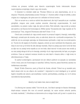 volume cu procese verbale care descriu experienţele foarte interesante despre
supravieţuirea conştiinţei, după o aşa-zisă moarte.
O doamnă l-a întrebat odată pe Thomas Edison ce este electricitatea, iar el i-a
răspuns: “Doamnă, electricitatea există. Folosiţi-o.”. Numim astfel o forţă invizibilă, a cărei
origine nu o înţelegem, dar ştim cum să o utilizăm în folosul nostru.
Nici un savant nu a vazut cu ochiul său electronul, dar toţi îl acceptă ca pe o realitate
ştiinţifică, singura care poate explica anumite observaţii experimentale. În mod
asemănător, nu putem vedea viaţă, dar ştim că trăim. Fără îndoială, viaţa există şi suntem
aici pentru a ne bucura de frumuseţea ei. Biblia spune: “Şi aceasta este viaţa veşnică: să Te
cunoască pe Tine, singurul Dumnezeu adevărat” (Ioan 17: 3)
Omul care consideră că viaţa constă numai în procesul naşterii, tinereţii, maturităţii,
bătrîneţii, urmată apoi de moarte, este, cu adevărat, demn de o profundă compasiune. Un
astfel de om nu cunoaşte speranţa, iar dimensiunea spirituală a vieţii nici nu există pentru
el. Teoria lui dă naştere la frustrări, stagnare, cinism şi unui sentiment de disperare, care
duce la nevroze şi tot felul de alte aberaţii mentale. Dacă nu puteţi juca tenis la fel de bine
ca alţii sau nu puteţi înota repede ca un om tînăr, dacă mersul vă este acum mai moale şi
nu mai puteţi alerga la fel ca în tinereţe, amintiţi-vă că viaţa reprezintă, de fapt, un progres
continuu. Ceea ce oamenii numesc moarte nu este decît o trecere către o viaţă nouă, în
altă dimensiune a Vieţii.
În cadrul conferinţelor, permanent mi-am sfătuit auditorii să accepte cu seninătate
vîrsta a treia, care are frumuseţea ei specifică. Iubirea, bucuria, pacea lăuntrică, acestea nu
îmbătrînesc niciodată.
Ralph Waldo Emerson, poet şi filozof de frunte, afirmă: “Omul nu-şi numără anii,
decît atunci cînt nu are altceva de numărat.”. Acţionînd în mod inteligent şi în spiritul
legilor imuabile ale naturii, personalitatea voastră, spiritualitatea, credinţa, nu vor fi atinse
niciodată de decrepitudine.
Sunteţi şi veţi rămîne tînăr, dacă vă simţiţi tînăr
Un chirurg îmi spunea odată: “Am 84 de ani. Am făcut operaţii în fiecare dimineaţă,
după-amiaza veneam din nou să consult pacienţii, iar seara scriam articole pentru
revistele medicale.”. Atitudinea sa demonstra că se simţea foarte util şi asta l-a ajutat să se
152
 
