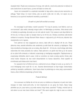 menţină tînăr. După cum remarcase el însuşi, într-adevăr, omul este puternic în măsura în
care crede ferm în acest lucru, şi este util dacă se simte util.
Acest om remarcabil n-a capitulat niciodată în faţa anilor; zicea că este nemuritor şi
adăuga: “dacă totuşi voi muri mîine, ştiu ca acolo unde mă voi afla, voi opera nu cu
bisturiul, ci cu ajutorul medicinii mentale şi spirituale.”.
De multe ori, părul alb constituie un avantaj
Nu renunţaţi la activitatea voastră spunînd: “Voi ieşi la pensie; sunt bătrîn; sunt un
om terminat”, căci astfel, chemaţi singuri către voi bătrîneţea şi moartea. Abia atunci cînd
vă hotărîţi să capitulaţi, deveniţi un om într-adevăr inutil. Unii oameni sunt deja bătrîni la
30 de ani, în timp ce alţii se menţin tineri şi la 80 de ani. Mintea constituie adevăratul
arhitect al corpului. George Bernard Shaw ducea o viaţă activă şi la 90 de ani, talentul său
menţinîndu-se în vigoare.
Unii patroni nu mai angajează pe cineva, dacă află că a depăşit 40 de ani. După
părerrea mea, această atitudine este nedemnă şi arată lipsă de omenie şi înţelegere. Deşi
toţi consideră ca tinereţea este un avantaj, abia după 30 - 35 de ani, omul atinge adevărata
maturitate din toate punctele de vedere. Dacă patronii s-ar gîndi mai bine şi-ar da seama
că nu părul alb contează, ci talentul, experienţa şi inteligenţa angajaţilor. Înţelepciunea şi
experienţa dobîndite pînă la acea vîrstă ar constitui un mare avantaj pentru firmă, căci
omul matur dispune de mai mult discernămînt în luarea deciziilor, fiind capabil să
coordoneze activitatea celor mai tineri.
Un scenarist de la Hollywood mi-a mărturisit că era obligat să scrie ca şi cînd ar fi
avut inteligenţa unui copil de 12 ani. Aceasta demonstrează un fapt tragic: imaturitatea
psihică şi mentală a publicului. Acest lucru duce la preferinţa cu orice preţ a persoanelor
tinere, chiar sfidînd competenţa şi bunul simţ.
Teama de bătrîneţe
Am cunoscut un bărbat de 65 de ani care se străduia cu disperare să pară mai tînăr:
mergea în toate week-end-urile, la înot împreună cu un grup de tineri, făcea lungi
plimbări pe jos, juca tenis şi îşi etala mereu forţa fizică, spunînd: “Vedeţi, oricînd pot să
mă măsor cu cei mai tineri dintre cei tineri”. Dar acest regim de viaţă în care se solicita
153
 