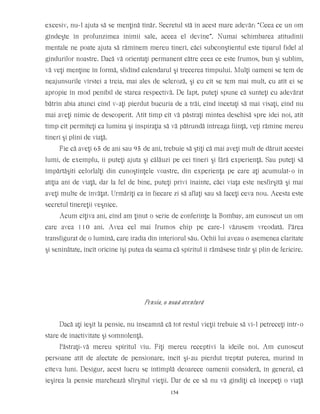 excesiv, nu-l ajuta să se menţină tînăr. Secretul stă în acest mare adevăr: “Ceea ce un om
gîndeşte în profunzimea inimii sale, aceea el devine”. Numai schimbarea atitudinii
mentale ne poate ajuta să rămînem mereu tineri, căci subconştientul este tiparul fidel al
gîndurilor noastre. Dacă vă orientaţi permanent către ceea ce este frumos, bun şi sublim,
vă veţi menţine în formă, sfidînd calendarul şi trecerea timpului. Mulţi oameni se tem de
neajunsurile vîrstei a treia, mai ales de scleroză, şi cu cît se tem mai mult, cu atît ei se
apropie în mod penibil de starea respectivă. De fapt, puteţi spune că sunteţi cu adevărat
bătrîn abia atunci cînd v-aţi pierdut bucuria de a trăi, cînd încetaţi să mai visaţi, cînd nu
mai aveţi nimic de descoperit. Atît timp cît vă păstraţi mintea deschisă spre idei noi, atît
timp cît permiteţi ca lumina şi inspiraţia să vă pătrundă întreaga fiinţă, veţi rămîne mereu
tineri şi plini de viaţă.
Fie că aveţi 65 de ani sau 95 de ani, trebuie să ştiţi că mai aveţi mult de dăruit acestei
lumi, de exemplu, îi puteţi ajuta şi călăuzi pe cei tineri şi fără experienţă. Sau puteţi să
împărtăşiti celorlalţi din cunoştinţele voastre, din experienţa pe care aţi acumulat-o în
atîţia ani de viaţă, dar la fel de bine, puteţi privi înainte, căci viaţa este nesfîrşită şi mai
aveţi multe de învăţat. Urmăriţi ca în fiecare zi să aflaţi sau să faceţi ceva nou. Acesta este
secretul tinereţii veşnice.
Acum cîţiva ani, cînd am ţinut o serie de conferinţe la Bombay, am cunoscut un om
care avea 110 ani. Avea cel mai frumos chip pe care-l văzusem vreodată. Părea
transfigurat de o lumină, care iradia din interiorul său. Ochii lui aveau o asemenea claritate
şi seninătate, încît oricine îşi putea da seama că spiritul îi rămăsese tînăr şi plin de fericire.
Pensia, o nouă aventură
Dacă aţi ieşit la pensie, nu înseamnă că tot restul vieţii trebuie să vi-l petreceţi într-o
stare de inactivitate şi somnolenţă.
Păstraţi-vă mereu spiritul viu. Fiţi mereu receptivi la ideile noi. Am cunoscut
persoane atît de afectate de pensionare, încît şi-au pierdut treptat puterea, murind în
cîteva luni. Desigur, acest lucru se întîmplă deoarece oamenii consideră, în general, că
ieşirea la pensie marchează sfîrşitul vieţii. Dar de ce să nu vă gîndiţi că începeţi o viaţă
154
 
