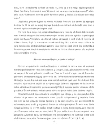 nouă, că vi se împlineşte în sfîrşit un vechi vis, acela de a fi în sfîrşit necondiţionaţi şi
liberi. Este foarte deprimant să auzi: “Ce am să mai fac acum, cînd sunt pensionar?”; adică,
altfel spus: “Sunt un om mort din punct de vedere psihic şi mental. Nu mai am nici o idee
nouă.”.
Acest mod greşit de a gîndi nu reflectă realitatea. Adevărul este că ceea ce înţelegeţi
la vîrsta de 90 de ani, nu puteţi înţelege la 60 de ani, întrucît aţi dobîndit între timp o
anumită înţelepciune şi experienţă de viaţă.
Un vecin de-al meu a fost obligat să iasă la pensie la vîrsta de 65 de ani. Iată cuvintele
sale: “Cred că retragerea din serviciu este un pas înainte, ca şi cînd aş fi fost la grădiniţă şi
acum sunt licean.” Concluzia sa a fost că trebuia să înceapă o viaţă nouă, să reînveţe să
trăiască. Acum, după ce a urmat un curs de artă fotografică, a pornit într-o călătorie în
jurul lumii pentru a fotografia locuri celebre. Duce mereu o viaţă activă, ţine conferinţe, a
format un grup de tineri studenţi şi este solicitat de diverse cluburi pentru a le împărtăşi
din experienţa sa proprie.
Nu trebuie să vă consideraţi un prizonier al societăţii
Recent, s-a publicat în ziarele californiene o statistică, în care se arată că a crescut
numărul persoanelor în vîrstă din Parlament şi Congres. Deci, glasul celor de vîrsta a treia
va începe să fie auzit şi luat în considerare. Poate va fi votată o lege, care să determine
patronii să primească şi angajaţi peste 40 de ani. Vîrsta înaintată nu semnifică întotdeauna
bătrîneţea. Un om de 65 de ani poate avea spiritul mai tînăr decît unul de 30 de ani. Este
ridicol să spui unui om capabil că nu-l poţi angaja pentru că depăşeşte 40 de ani: ce ar
trebui să facă aceşti oameni în asemenea condiţii? Să-şi îngroape pentru totdeauna ideile
şi talentul? În mod evident, patronii care îi refuză nu-şi dau seama că se păcălesc singuri.
Omul ar trebui să fie constructorul societăţii în care trăieşte şi nu prizonierul ei. Este
adevărat că, pe măsură ce înaintează în vîrstă, corpul i se îngreunează şi mişcările devin
din ce în ce mai lente, dar mintea devine la fel de ageră şi activă, căci este inspirată de
subconştient, care se află şi acţionează dincolo de influenţa timpului. În acest sens, Biblia
reflectă cuvintele lui Iov: “O, dacă aş fi încă o dată ca în lunile de mai înainte, ca în zilele în
care Dumnezeu mă ocrotea, ca atunci cînd El ţinea strălucitoare deasupra capului meu
candela sa şi, luminat de ea, eu străbăteam prin întuneric! De ce nu sunt încă o dată ca în
zilele toamnei mele, cînd Dumnezeu ţinea parte corpului meu!” (Iov, 29: 2 - 4)
155
 