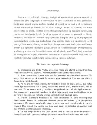 Secretul tinereţii
Pentru a vă redobîndi tinereţea, învăţaţi să conştientizaţi puterea curativă şi
miraculoasă care sălăşluieşte în subconştient şi care vă pătrunde în mod permanent.
Simţiţi cum această energie profund benefică vă inspiră, va elevează şi vă revitalizează.
Iradiaţi entuziasm şi bucurie, ca în zilele tinereţii, intrînd în rezonanţă cu starea
binecuvîntată de atunci. Meditaţi asupra strălucitoarei lumini de deasupra capului, care
este tocmai imteligenţa divină. Ea vă va inspira, vă va pune în rezonanţă cu binele,
redîndu-vă misterele şi secretele Vieţii spirituale. Lăsaţi-vă călăuziţi de înţelepciunea
subconştientului vostru, care poate alunga orice umbră a răului şi a suferinţei. În loc să
spuneţi: “Sunt bătrîn”, afirmaţi plini de forţă: “Sunt permanent cu înţelepciunea şi Puterea
divină”. Nu permiteţi statisticilor şi nici ziarelor să vă “îmbătrînească”. Decrepitudinea,
senilitatea şi sentimentul de inutilitate nu au nici o legătură cu voi. Nu vă lăsaţi hipnotizaţi
de propaganda făcută prin intermediul mass-mediei. Chemaţi cu putere viaţa către voi.
Gîndiţi tot timpul ca sunteţi fericiţi, radioşi, plini de succes şi puternici.
Idei luminoase cu privire la tinereţe
1. Dumnezeu este însăşi Viaţa. De aceea, viaţa este eternă şi indestructibilă,
renăscînd din propria-i cenuşă. Acest fapt este valabil pentru toţi oamenii.
2. Sunt nenumărate dovezi, care certifică existenţa vieţii de după moarte. Nu
aveţi, deci, de ce să vă temeţi de moarte, care reprezintă doar un pas către o
dimensiune cu totul nouă.
3. Nu vă puteţi vedea spiritul, dar sunteţi convinşi că acesta există. Nu puteţi
vedea Spiritul Suprem, dar îl puteţi recunoaşte într-un artist, într-un orator, într-un
muncitor. De asemenea, sunteţi capabili să simţiţi bunătatea, adevărul şi frumuseţea,
deşi nimeni nu vi le-a arătat vreodată. La fel şi viaţa, nu ştiţi unde se află sălaşul ei, nu
aţi văzut-o cu ochii, dar cu toate acestea sunteţi absolut siguri că trăiţi.
4. Putem considera bătrîneţea ca fiind momentul în care contemplarea
Adevărurilor Divine se realizează dintr-un punct de vedere şi o perspectivă
superioară. De aceea, satisfacţiile vîrstei a treia sunt mai complete decît cele ale
tinereţii. Deşi corpul fizic devine mai lent, aveţi acum posibilitatea să meditaţi mult
mai profund asupra lucrurilor spirituale.
5. Un om nu-şi numără anii decît atunci cînd nu mai are nimic de numărat.
Însuşirile veritabile, precum credinţa şi elevarea mentală nu îmbătrînesc niciodată.
156
 