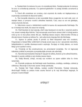 6. Sunteţi tînăr în măsura în care vă consideraţi tînăr. Sunteţi puternic în măsura
în care vă consideraţi puternic. Cu ajutorul gîndurilor vă puteţi modela caracterul şi
destinul.
7. Părul alb constituie un avantaj, căci exprimă de multe ori înţelepciunea şi
experienţa acumulată în decursul anilor.
8. Nici terapiile intensive şi nici exerciţiile fizice exagerate nu sunt cele care vă
menţin tineri, ci propria voastră atitudine mentală. Căci, ceea ce un om gîndeşte,
aceea el poate deveni.
9. Adevărata cauză a îmbătrînirii rezidă în teama de neajunsurile bătrîneţii. De
ce vă temeţi mai mult, de aceea nu scăpaţi.
10. Cînd încetaţi să mai speraţi, cînd viaţa încetează să mai fie o surpriză pentru
voi, atunci sunteţi deja bătrîni. Veţi recunoaşte acest lucru atunci cînd vă iritaţi pentru
orice şi nu vă mai place nimic din jur. Meditaţi mereu asupra Adevărurilor Divine şi
dăruiţi tuturor lumina şi iubirea Sa - iată adevărata tinereţe fără de bătrîneţe.
11. Ieşirea la pensie poate fi privită ca fiind începutul unei noi aventuri.
Organizaţi-va timpul liber astfel încît să faceţi acum ceea ce nu v-aţi permis niciodată,
îndeplinindu-vă vechile dumneavoastră aspiraţii. Învăţaţi să trăiţi plenar, cu toată
fiinţa şi tot spiritul vostru.
12. Urmăriţi să fiţi constructorul, nu prizonierul societăţii. Nu vă îngropaţi
talentele şi ideile în precepte şi prejudecăţile eronate ale celorlalţi.
13. Secretul permanentei tinereţi îl veţi găsi în iubire, fericire şi în calmul lăuntric.
Însuşiţi-vă aceste calităţi şi veţi rămîne mereu tineri.
14. Mulţi filozofi, artişti, savanţi sau scriitori au ajuns celebri abia la vîrsta
senectuţii.
15. Fructele preţioase ale bătrîneţii sunt: bunătatea, credinţa, umilinţa, calmul şi
răbdarea. Bucuraţi-vă de toate aceste virtuţi spirituale.
16. Sunteţi fiul Vieţii infinite, sunteţi copilul Eternului. Sunteţi minunaţi,
desăvîrşiţi! Gîndiţi cu putere toate aceste lucruri şi le veţi întruchipa negreşit, în
propria voastră fiinţă!
SFÎRŞIT
157
 