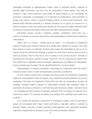 inteligenţa potenţială şi înţelepciunea, forţele vitale şi energiile latente. Aplicînd în
practică legile mentalului, aşa cum sunt ele prezentate în acest capitol, veţi reuşi să
aduceţi în viaţa voastră confortul, uitînd astfel de grijile sărăciei, şi ale morbidităţi. De
asemenea, superstiţia şi nesiguranţa vor fi înlocuite de înţelepciune. Pacea lăuntrică va
alunga orice durere, veselia va înlocui tristeţea, lumina va birui asupra tenebrelor. Veţi
dobîndi astfel libertate spirituală şi o deplină încredere în voi înşivă, iar succesul nu va
întîrzia să apară în orice veţi întreprinde. Desigur că, din punct de vedere material, psihic
şi mental, nu poate exista binecuvîntare mai mare decît obţinerea acestor calităţi.
Majoritatea marilor savanţi, a artiştilor, poeţilor, cîntăreţilor, scriito-rilor sau a
marilor inventatori au cunoscut din proprie experienţă legătura intimă dintre conştient şi
subconştient.
Astfel, într-o zi, Caruso - marele tenor de operă - s-a confruntat cu neplăcerile
tracului înaintea unui concert. Spunea că-şi simţea gîtul paralizat de spasme, din cauza
fricii intense cu care se confrunta. Transpi-raţia curgea din abundenţă pe faţa sa. Îi era
ruşine că încă mai tremura de nelinişte şi spaimă, iar peste cîteva minute urma să intre în
scenă. Îşi spunea: “Mă voi face de rîs. Nu voi putea cu nici un chip să cînt.”. Deodată, în
prezenţa celor din culise, începu să strige: “Micul Eu vrea să-l sugrume pe Marele Eu!”.
Prin Marele Eu, el înţelegea puterea nesfîrşită, înţelepciunea, ce sălăşluia în subconştient.
Caruso continuă apoi să strige: “Du-te, pleacă! Marele Eu va reuşi să cînte!”.
Subconştientul i-a răspuns, inundîndu-i toată fiinţa cu o forţă nebă-nuită. Într-adevăr,
venind pe scenă, Caruso a cîntat nemaipomenit, cucerindu-şi auditoriul.
În mod evident, marele tenor cunoştea cele două nivele ale mentalului: conştientul
raţional şi subconştientul, lipsit de raţiune, care răspunde întocmai gîndurilor pe care le
întreţinem. Atît timp cît conştientul (Micul Eu) este plin de neîncredere, de griji, de
anxietate, emoţiile negative născute în subconştient (Marele Eu) copleşesc fiinţa cu
sentimente de panică şi disperare. Cînd observaţi acest fenomen, puteţi - precum Caruso
- să comandaţi autoritari emoţiilor iraţionale, spunînd: “Taci, fii liniştit, eu comand, iar tu
trebuie să te supui. Te controlez pe deplin şi nu trebuie să te manifeşti acolo unde nu ai
ce căuta.”
Va fi extrem de fascinant şi interesant să constataţi că puteţi vorbi cu autoritate şi
putere de convingere către fiinţa voastră profundă şi iraţională, pentru a restabili şi
instaura liniştea, armonia şi calmul spiritual. Subconştientul este permanent subiectul
sugestiilor conştientului şi, de aceea, el mai este numit şi mentalul subiectiv.
16
 