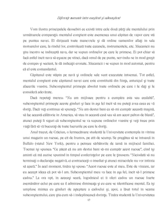 Diferenţe marcante între conştient şi subconştient
Vom ilustra principalele deosebiri ce există între cele două părţi ale mentalului prin
următoarele comparaţii: mentalul conştient este asemenea unui căpitan de vapor care stă
pe puntea navei. El dirijează toate manevrele şi dă ordine oamenilor aflaţi în sala
motoarelor care, la rîndul lor, controlează toate cazanele, instrumentele, etc. Mecanicii nu
ştiu încotro se îndreaptă nava, dar se supun ordinelor pe care le primesc. Ei pot chiar să
facă astfel încît nava să eşueze pe stînci, dacă omul de pe punte, servindu-se în mod greşit
de compas şi sectant, le dă indicaţii eronate. Mecanicii i se supun în mod automat, pentru
că el este comandantul.
Căpitanul este stăpîn pe navă şi ordinele sale sunt executate întocmai. Tot astfel,
mentalul conştient este căpitanul navei care este constituită din fiinţa, anturajul şi toate
afacerile voastre. Subconştientul primeşte absolut toate ordinele pe care i le daţi şi le
consideră adevărate.
Dacă repetaţi mereu: “Nu am mijloace pentru a cumpăra asta sau cealaltă”,
subconştientul primeşte aceste gînduri şi face în aşa fel încît să nu puteţi avea ceea ce vă
doriţi. Dacă veţi continua să spuneţi: “Nu am destui bani ca să-mi cumpăr această maşină,
să fac această călătorie în America, să stau în această casă sau să am acest palton de blană”,
atunci puteţi fi siguri că subconştientul se va supune ordinelor voastre şi veţi trece prin
viaţă fără să vă bucuraţi de toate lucrurile pe care le doriţi.
Anul trecut, de Crăciun, o fermecătoare studentă la Universitate contempla în vitrina
unui magazin un rucsac, pe cît de frumos, pe atît de scump. Se pregătea să se întoarcă în
Buffalo (statul New York), pentru a petrece sărbătorile de iarnă în mijlocul familiei.
Tocmai îşi spunea: “Ce păcat că nu am destui bani să-mi cumpăr acest rucsac”, cînd îşi
aminti că mă auzise spunînd în timpul conferinţelor pe care le ţinusem: “Niciodată să nu
terminaţi o declaraţie negativă, ci contraziceţi-o imediat şi atunci miracolele nu vor întîrzia
să apară.” În acel moment, tînăra îşi spuse: “Acest rucsac este al meu. Este de vînzare, iar
eu accept ideea că pot să-l am. Subconştientul meu va face în aşa fel, încît să-l primesc
cadou.” La ora opt, în aceeaşi seară, logodnicul ei îi oferi cadou un rucsac foarte
asemănător celui pe care ea îl admirase dimineaţa şi cu care se identificase mental. Ea îşi
umpluse mintea cu gînduri de aşteptare a cadoului şi, apoi, a lăsat totul în seama
subconştientului, care ştia cum să-i îndeplinească dorinţa. Tînăra studentă la Universitatea
17
 