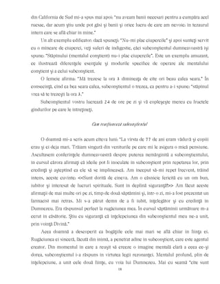 din California de Sud mi-a spus mai apoi: “nu aveam banii necesari pentru a cumpăra acel
rucsac, dar acum ştiu unde pot găsi şi banii şi orice lucru de care am nevoie: în tezaurul
intern care se află chiar în mine.”
Un alt exemplu edificator: dacă spuneţi: “Nu-mi plac ciupercile” şi apoi sunteţi servit
cu o mîncare de ciuperci, veţi suferi de indigestie, căci subconştientul dumneavoastră îşi
spune: “Stăpînului (mentalul conştient) nu-i plac ciupercile”. Este un exemplu amuzant,
ce ilustrează diferenţele esenţiale şi modurile specifice de operare ale mentalului
conştient şi a celui subconştient.
O femeie afirma: “Mă trezesc la ora 3 dimineaţa de cîte ori beau cafea seara.” În
consecinţă, cînd ea bea seara cafea, subconştientul o trezea, ca pentru a-i spune: “stăpînul
vrea să te trezeşti la ora 3.”
Subconştientul vostru lucrează 24 de ore pe zi şi vă copleşeşte mereu cu fructele
gîndurilor pe care le întreţineţi.
Cum reacţionează subconştientul
O doamnă mi-a scris acum cîteva luni: “La vîrsta de 77 de ani eram văduvă şi copiii
erau şi ei deja mari. Trăiam singură din veniturile pe care mi le asigura o mică pensiune.
Ascultasem conferinţele dumneavoastră despre puterea nemărginită a subconştientului,
în cursul cărora afirmaţi că ideile pot fi inoculate în subconştient prin repetarea lor, prin
credinţă şi aşteptînd ca ele să se împlinească. Am început să-mi repet frecvent, trăind
intens, aceste cuvinte: <<Sunt dorită de cineva. Am o căsnicie fericită cu un om bun,
iubitor şi interesat de lucruri spirituale. Sunt în deplină siguranţă!>> Am făcut aceste
afirmaţii de mai multe ori pe zi, timp de două săptămîni şi, într-o zi, mi-a fost prezentat un
farmacist mai retras. Mi s-a părut demn de a fi iubit, înţelegător şi cu credinţă în
Dumnezeu. Era răspunsul perfect la rugăciunea mea. În cursul săptămînii următoare m-a
cerut în căsătorie. Ştiu cu siguranţă că înţelepciunea din subconştientul meu ne-a unit,
prin voinţă Divină.”
Acea doamnă a descoperit ca bogăţiile cele mai mari se află chiar în fiinţa ei.
Rugăciunea ei sinceră, făcută din inimă, a penetrat adînc în subconştient, care este agentul
creator. Din momentul în care a reuşit să creeze o imagine mentală clară a ceea ce-şi
dorea, subconştientul i-a răspuns în virtutea legii rezonanţei. Mentalul profund, plin de
înţelepciune, a unit cele două fiinţe, cu voia lui Dumnezeu. Mai cu seamă “cîte sunt
18
 