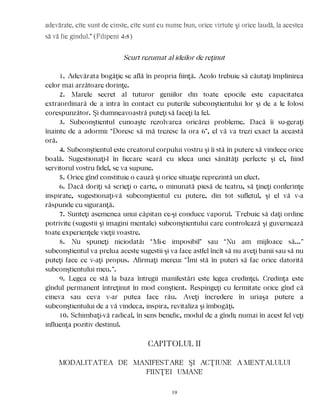 adevărate, cîte sunt de cinste, cîte sunt cu nume bun, orice virtute şi orice laudă, la acestea
să vă fie gîndul.” (Filipeni 4:8)
Scurt rezumat al ideilor de reţinut
1. Adevărata bogăţie se află în propria fiinţă. Acolo trebuie să căutaţi împlinirea
celor mai arzătoare dorinţe.
2. Marele secret al tuturor geniilor din toate epocile este capacitatea
extraordinară de a intra în contact cu puterile subconştientului lor şi de a le folosi
corespunzător. Şi dumneavoastră puteţi să faceţi la fel.
3. Subconştientul cunoaşte rezolvarea oricărei probleme. Dacă îi su-geraţi
înainte de a adormi: “Doresc să mă trezesc la ora 6”, el vă va trezi exact la această
oră.
4. Subconştientul este creatorul corpului vostru şi îi stă în putere să vindece orice
boală. Sugestionaţi-l în fiecare seară cu ideea unei sănătăţi perfecte şi el, fiind
servitorul vostru fidel, se va supune.
5. Orice gînd constituie o cauză şi orice situaţie reprezintă un efect.
6. Dacă doriţi să scrieţi o carte, o minunată piesă de teatru, să ţineţi conferinţe
inspirate, sugestionaţi-vă subconştientul cu putere, din tot sufletul, şi el vă v-a
răspunde cu siguranţă.
7. Sunteţi asemenea unui căpitan ce-şi conduce vaporul. Trebuie să daţi ordine
potrivite (sugestii şi imagini mentale) subconştientului care controlează şi guvernează
toate experienţele vieţii voastre.
8. Nu spuneţi niciodată: “Mi-e imposibil” sau “Nu am mijloace să…”
subconştientul va prelua aceste sugestii şi va face astfel încît să nu aveţi banii sau să nu
puteţi face ce v-aţi propus. Afirmaţi mereu: “Îmi stă în puteri să fac orice datorită
subconştientului meu.”.
9. Legea ce stă la baza întregii manifestări este legea credinţei. Credinţa este
gîndul permanent întreţinut în mod conştient. Respingeţi cu fermitate orice gînd că
cineva sau ceva v-ar putea face rău. Aveţi încredere în uriaşa putere a
subconştientului de a vă vindeca, inspira, revitaliza şi îmbogăţi.
10. Schimbaţi-vă radical, în sens benefic, modul de a gîndi; numai în acest fel veţi
influenţa pozitiv destinul.
CAPITOLUL II
MODALITATEA DE MANIFESTARE ŞI ACŢIUNE A MENTALULUI
FIINŢEI UMANE
19
 