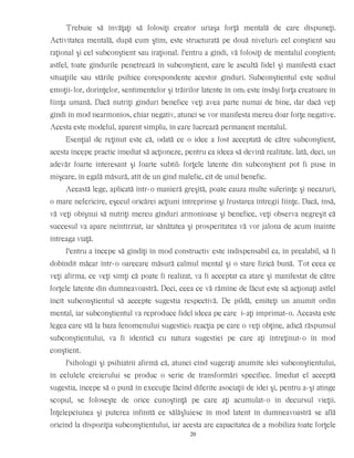 Trebuie să învăţaţi să folosiţi creator uriaşa forţă mentală de care dispuneţi.
Activitatea mentală, după cum ştim, este structurată pe două niveluri: cel conştient sau
raţional şi cel subconştient sau iraţional. Pentru a gîndi, vă folosiţi de mentalul conştient;
astfel, toate gîndurile penetrează în subconştient, care le ascultă fidel şi manifestă exact
situaţiile sau stările psihice corespondente acestor gînduri. Subconştientul este sediul
emoţii-lor, dorinţelor, sentimentelor şi trăirilor latente în om; este însăşi forţa creatoare în
fiinţa umană. Dacă nutriţi gînduri benefice veţi avea parte numai de bine, dar dacă veţi
gîndi în mod nearmonios, chiar negativ, atunci se vor manifesta mereu doar forţe negative.
Acesta este modelul, aparent simplu, în care lucrează permanent mentalul.
Esenţial de reţinut este că, odată ce o idee a fost acceptată de către subconştient,
acesta începe practic imediat să acţioneze, pentru ca ideea să devină realitate. Iată, deci, un
adevăr foarte interesant şi foarte subtil: forţele latente din subconştient pot fi puse în
mişcare, în egală măsură, atît de un gînd malefic, cît de unul benefic.
Această lege, aplicată într-o manieră greşită, poate cauza multe suferinţe şi necazuri,
o mare nefericire, eşecul oricărei acţiuni întreprinse şi frustarea întregii fiinţe. Dacă, însă,
vă veţi obişnui să nutriţi mereu gînduri armonioase şi benefice, veţi observa negreşit că
succesul va apare neîntîrziat, iar sănătatea şi prosperitatea vă vor jalona de acum înainte
întreaga viaţă.
Pentru a începe să gîndiţi în mod constructiv este indispensabil ca, în prealabil, să fi
dobîndit măcar într-o oarecare măsură calmul mental şi o stare fizică bună. Tot ceea ce
veţi afirma, ce veţi simţi că poate fi realizat, va fi acceptat ca atare şi manifestat de către
forţele latente din dumneavoastră. Deci, ceea ce vă rămîne de făcut este să acţionaţi astfel
încît subconştientul să accepte sugestia respectivă. De pildă, emiteţi un anumit ordin
mental, iar subconştientul va reproduce fidel ideea pe care i-aţi imprimat-o. Aceasta este
legea care stă la baza fenomenului sugestiei: reacţia pe care o veţi obţine, adică răspunsul
subconştientului, va fi identică cu natura sugestiei pe care aţi întreţinut-o în mod
conştient.
Psihologii şi psihiatrii afirmă că, atunci cînd sugeraţi anumite idei subconştientului,
în celulele creierului se produc o serie de transformări specifice. Imediat el acceptă
sugestia, începe să o pună în execuţie făcînd diferite asociaţii de idei şi, pentru a-şi atinge
scopul, se foloseşte de orice cunoştinţă pe care aţi acumulat-o în decursul vieţii.
Înţelepciunea şi puterea infinită ce sălăşluiesc în mod latent în dumneavoastră se află
oricînd la dispoziţia subconştientului, iar acesta are capacitatea de a mobiliza toate forţele
20
 