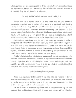 naturii, pentru a face ca ideea respectivă să devină realitate. Uneori, poate răspunde pe
loc, alteori trebuie să treacă zile, săptămîni sau chiar mai mult timp, pînă cînd problema să
fie rezolvată. Căile sale sunt, într-adevăr, nebănuite.
Prin ce diferă nivelul conştient al minţii de nivelul ei subconştient
Reţineţi încă de la început faptul că, nu este vorba deloc de două spirite ce
convieţuiesc în acelaşi corp ci, mai curînd, că există şi se manifestă două tipuri de
activităţi mentale, într-o singură fiinţă. Mentalul conştient sau conştiinţa, care raţionează,
are posibilitatea de a alege. De exemplu, dumneavoastră puteţi alege cărţile care vă plac,
casa cea mai confortabilă, iubitul sau iubita de o viaţă. Pe de alta parte, inima bate, sistemul
digestiv funcţionează, la fel şi cel respirator, fără nici o alegere sau imprimare conştientă
din partea dumneavoastră, fiind controlate în mod direct de către subconştient.
Subconştientul acceptă ceea ce îi este impus sau, cu alte cuvinte, ceea ce gîndiţi în
mod permanent. Subconştientul nu judecă faptele, aşa cum o face mentalul conştient ci,
după cum am spus, este asemenea pămîntului care primeşte orice fel de seminţe, fie
bune, fie rele. Gîndurile noastre sunt active şi ele constituie seminţele din templu. Ideile
negative, distructive, continuă să lucreze în subconştient şi se vor manifesta în viaţa
voastră sub forma unor experienţe mai mult sau mai puţin plăcute.
Aşadar, subconştientul nu este interesat dacă gîndurile voastre sunt bune sau rele,
adevărate sau false, ci, pur şi simplu, răspunde în deplină conformitate cu natura acestor
gînduri. De exemplu, dacă în mod conştient acceptaţi ceva ca fiind adevărat, chiar dacă
acea idee era falsă, subconştientul vostru o va face cu putinţă şi va materializa ideea
respectivă, în modul pe care dumneavoastră îl aşteptaţi.
Diferite experimente efectuate de psihologi
Numeroase experienţe de hipnoză făcute de către psihologi renumiţi au dovedit
faptul că subconştientul nu este în stare să facă selecţii sau comparaţii, deci nu poate
raţiona. De nenumărate ori, practica a arătat că subconştientul acceptă orice sugestie, chiar
falsă fiind şi reacţionează docil conform naturii acesteia.
Iată un exemplu ce ilustrează supunerea oarbă a subconştientului faţă de orice
sugestie: dacă un hipnotizator foarte abil îi sugera unui subiect că este Napoleon
21
 