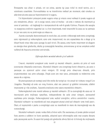 Bonaparte sau chiar o pisică, ori un cîine, acesta îşi juca rolul în mod serios, cu o
uimitoare exactitate. Personalitatea sa se transforma radical pe moment, căci credea cu
adevărat că este ceea ce hipnotizatorul îi sugera.
Un hipnotizator priceput poate sugera orice şi oricui: unui subiect îi poate sugera că
are mîncărimi, altuia - că îi curge nasul, unui al treilea - că este o statuie de marmură şi
unui al patrulea - că îngheaţă la o temperatură de sub 0 grade Celsius. Fiecare din aceştia
va reacţiona conform sugestiei ce i-a fost imprimată, total insensibil la ceea ce se petrece
în jur sau care nu se potriveşte cu ideea sa.
Aceste exemple demonstrează în mod clar, că, există o diferenţă netă între conştiinţă,
care raţionează şi subconştient, care este impersonal, nu are capacitatea de a alege şi ia
drept bună orice idee care ajunge la acel nivel. De aceea, este foarte important să alegem
cu atenţie doar gîndurile, ideile şi concepţiile benefice, armonioase şi să ne umplem astfel
sufletul de bucuria armoniei universale.
Diferenţa dintre mentalul obiectiv şi cel subiectiv
Uneori, mentalul conştient este numit şi mental obiectiv, pentru că prin el sunt
cunoscute obiectele exterioare. Mentalul obiectiv are conştiinţa lumii obiective, pe care o
percepe cu ajutorul celor cinci simţuri. El învaţă prin observare directă, prin
experimentare sau prin educaţie. După cum am mai spus, principala sa îndatorire este
aceea de a raţiona.
Să presupunem că sunteţi unul din miile de turişti ce vin anual să viziteze oraşul Los
Angeles. Decideţi că este un oraş frumos, căci are parcuri şi grădini minunate, clădiri
impozante şi vile cochete. Această concluzie este opera mentalului obiectiv.
Subconştientul este numit adesea şi mental subiectiv. El ia cunoştinţă de ceea ce vă
înconjoară prin mijloace specifice, independente de cele cinci simţuri, percepînd
realitatea prin intuiţie. Subconştientul este sediul emoţiilor, arhiva amintirilor voastre.
Mentalul subiectiv se manifestă cel mai pregnant atunci cînd cel obiectiv este total pasiv.
Deci, el reprezintă o parte a conştiinţei care se manifestă în stare de inconştienţă sau de
somnolenţă.
Mentalul subiectiv poate vedea fără a folosi ochi. De asemenea, el poate părăsi corpul
fizic pentru a călători în lumi paralele, aducînd apoi informaţiile cele mai exacte despre
cele percepute acolo. În acest fel puteţi citi gîndurile altora fără să vă folosiţi de mijloacele
22
 