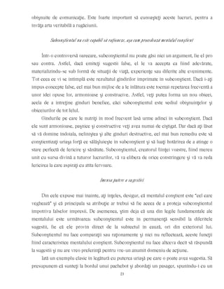 obişnuite de comunicaţie. Este foarte important să cunoaşteţi aceste lucruri, pentru a
învăţa arta veritabilă a rugăciunii.
Subconştientul nu este capabil să raţioneze, aşa cum procedează mentalul conştient
Într-o controversă oarecare, subconştientul nu poate găsi nici un argument, fie el pro
sau contra. Astfel, dacă emiteţi sugestii false, el le va accepta ca fiind adevărate,
materializîndu-se sub formă de situaţii de viaţă, experienţe sau diferite alte evenimente.
Tot ceea ce vi se întîmplă este rezultatul gîndirilor imprimate în subconştient. Dacă i-aţi
impus concepte false, cel mai bun mijloc de a le înlătura este tocmai repetarea frecventă a
unor idei opuse lor, armonioase şi construcive. Astfel, veţi putea forma un nou obicei,
acela de a întreţine gînduri benefice, căci subconştientul este sediul obişnuinţelor şi
obiceiurilor de tot felul.
Gîndurile pe care le nutriţi în mod frecvent lasă urme adînci în subconştient. Dacă
ele sunt armonioase, paşnice şi constructive veţi avea numai de cîştigat. Dar dacă aţi lăsat
să vă domine îndoiala, neliniştea şi alte gînduri destructive, cel mai bun remediu este să
conştientizaţi uriaşa forţă ce sălăşluieşte în subconştient şi să luaţi hotărîrea de a atinge o
stare perfectă de fericire şi sănătate. Subconştientul, creatorul fiinţei voastre, fiind mereu
unit cu sursa divină a tuturor lucrurilor, vă va elibera de orice constrîngere şi vă va reda
fericirea la care aspiraţi cu atîta fervoare.
Imensa putere a sugestiei
Din cele expuse mai înainte, aţi înţeles, desigur, că mentalul conştient este “cel care
veghează” şi că principala sa atribuţie ar trebui să fie aceea de a proteja subconştientul
împotriva falselor impresii. De asemenea, ştim deja că una din legile fundamentale ale
mentalului este următoarea: subconştientul este în permanenţă sensibil la diferitele
sugestii, fie că ele provin direct de la subiectul în cauză, ori din exteriorul lui.
Subconştientul nu face comparaţii sau raţionamente şi nici nu reflectează, aceste funcţii
fiind caracteristice mentalului conştient. Subconştientul nu face altceva decît să răspundă
la sugestii şi nu are vreo preferinţă pentru vre-un anumit domeniu de acţiune.
Iată un exemplu clasic în legătură cu puterea uriaşă pe care o poate avea sugestia. Să
presupunem că sunteţi la bordul unui pachebot şi abordaţi un pasager, spunîndu-i cu un
23
 
