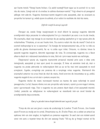 aer foarte timid: “Păreţi foarte bolnav. Ce palid sunteţi! Sunt sigur ca în curînd vă va veni
rău de mare. Lăsaţi-mă să vă conduc în cabina dumneavoastră.” Veţi observa că pasagerul
păleşte într-adevăr. Sugestia dumneavoastră negativă este acceptată, căci se asociază cu
propriile lui temeri şi, odată ajuns în cabină, el ar suferi în realitate de răul de mare.
Diferite reacţii la aceeaşi sugestie
Desigur că, unele fiinţe reacţionează în mod diferit la aceeaşi sugestie datorită
condiţionării deja prezente în subconştientul lor şi a încrederii pe care o au în ele însele.
De exemplu, dacă veţi merge la un marinar de pe acelaşi pachebot şi îi veţi spune plin de
solicitudine: “Prietene, ai un aer foarte trist. Nu cumva suferi de rău de mare? Cred că în
curînd indispoziţia ta se va accentua.”. În funcţie de temperamentul său, el fie va rîde cu
poftă de gluma dumneavoastră, fie se va arăta uşor iritat. Oricum, va rămîne imun la
această sugestie negativă, datorită siguranţei de sine. În consecinţă, sugestia nu a făcut
altceva decît să-i mărească încrederea în sine, fără să-i provoace teamă sau nelinişte.
Dicţionarul spune că, sugestia reprezintă procesul mental prin care o idee este
întreţinută, acceptată şi mai apoi pusă în execuţie. E bine să amintim însă că, nici o
sugestie nu poate pătrunde în subconştient fără ca ea să fie mai întîi acceptată în mod
conştient. Aşadar, conştiinţa are puterea de a respinge orice sugestie. Marinarul din
exemplul anterior nu avea frică de răul de mare, fiind convins de imunitatea sa şi, astfel,
sugestia negativă nu a avut nici o putere asupra lui.
Sugestia răului de mare rezonează tocmai cu teama de acea suferinţă în cazul
pasagerului. La fel, fiecare dintre noi are propriile sale temeri, opinii şi convingeri intime,
care-i guvernează viaţa. Nici o sugestie nu are putere decît dacă a fost acceptată mental.
Astfel, puterile ce sălăşluiesc în subconştient se manifestă într-un mod limitat de
condiţionările deja existente.
Cum şi-a pierdut cineva braţul datorită unei sugestii greşite
Timp de doi ani am ţinut o serie de conferinţe la London Truth Forum. Am fondat
acest Forum cu mulţi ani în urmă. Directoarea sa, dr. Evelin Fleet, mi-a arătat un articol ce
apăruse într-un ziar englez, în legătură cu puterea sugestiei. În acel ziar era relatat cazul
unui om care a repetat timp de doi ani aceeaşi frază: “Mi-aş da şi braţul numai să fie
24
 