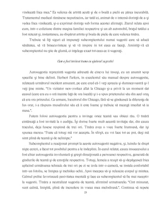 vindecată fiica mea.” Ea suferea de artrită acută şi de o boală a pielii ce părea incurabilă.
Tratamentul medical rămăsese neputincios, iar tatăl ei, animat de o intensă dorinţă de a-şi
vedea fiica vindecată, şi-a exprimat dorinţa sub forma acestei afirmaţii. Ziarul relata apoi
cum, într-o coliziune dintre maşina familiei respective şi un alt automobil, braţul tatălui a
fost retezat şi, instantaneu, au dispărut artrita şi boala de piele de care suferea tînăra.
Trebuie să fiţi siguri că impuneţi subconştientului numai sugestii care să aducă
sănătatea, să vă binecuvînteze şi să vă inspire în tot ceea ce faceţi. Amintiţi-vă că
subconştientul nu ştie de glumă, ci înţelege exact tot ceea ce îi sugeraţi.
Cum a fost învinsă teama cu ajutorul sugestiei
Autosugestia reprezintă sugestia adresată de cineva lui însuşi, cu un anumit scop
specific şi bine definit. Herbert Parkyn, în excelentul său manual despre autosugestie,
relatează următorul incident amuzant, pe care cred că-l veţi aprecia şi dumneavoastră şi-l
veţi ţine minte. “Un vizitator new-yorkez aflat la Chicago şi-a privit la un moment dat
ceasul (care era cu o oră înainte faţă de ora locală) şi i-a spus prietenului său din acel oraş
că era ora prînzului. Ca urmare, locuitorul din Chicago, fără să se gîndească la diferenţa de
fus orar, i-a răspuns musafirului său că îi este foame şi trebuie să meargă imediat să ia
masa.”.
Putem folosi autosugestia pentru a învinge orice teamă sau obicei rău. O tînără
cîntăreaţă a fost invitată la o audiţie. Îşi dorise foarte mult această invitaţie dar, din cauza
tracului, deja fusese respinsă de trei ori. Tînăra avea o voce foarte frumoasă, dar îşi
spunea mereu: “Poate că totuşi mă vor accepta. În sfîrşit, eu voi face tot ce pot, deşi mă
simt plină de teamă şi de nelinişte.”
Subconştientul a reacţionat prompt la aceste autosugestii negative, şi, luîndu-le drept
nişte cereri, a făcut tot posibilul pentru a le îndeplini. În cazul relatat, cauza insuccesului a
fost chiar autosugestia involuntară şi greşit direcţionată a persoanei respective, generată de
gîndurile de teamă şi de emoţiile respective. Totuşi, femeia a reuşit să-şi depăşească frica
aplicînd următoarea tehnică: de trei ori pe zi se izola într-o cameră, se instala confortabil
într-un fotoliu, se liniştea şi închidea ochii. Apoi începea să-şi relaxeze corpul şi mintea.
Calmul psihic favorizează pasivitatea mentală şi face ca subconştientul să fie mai receptiv
la sugestii. Tînăra a neutralizat sugestia de teamă, afirmînd urmatoarele: “Cînt minunat,
sunt calmă, liniştită, plină de încredere în vocea mea melodioasă.”. Continua să repete
25
 