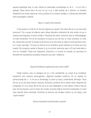această declaraţie lent, în clar, trăind cu intensitate semnificaţia ei, de 5 - 10 ori într-o
şedinţă. Făcea acest lucru de trei ori pe zi şi o dată înainte de a adormi. La sfîrşitul
săptămînii era foarte sigură pe sine şi calmă, iar în timpul audiţiei s-a descurcat admirabil
fiind, bineînţeles, admisă.
Cum şi-a regăsit cineva memoria
O persoană în vîrstă de 75 de ani obişnuia să spună: “Îmi pierd din ce în ce mai mult
memoria.” Ea a reuşit să înlăture acest obicei dăunător practicînd de mai multe ori pe zi
metoda autosugestiei, în felul următor: “Începînd de astăzi, memoria mea se îmbunătăţeşte
în toate domeniile. Pot să-mi amintesc tot ceea ce am nevoie, în orice moment, în orice
loc. Impresiile pe care le percep sunt din ce în ce mai clare şi reţin în mod automat orice,
cu o mare uşurinţă. Tot ceea ce doresc să-mi amintesc apare imediat şi în forma cea mai
exactă. Fac progrese rapide în fiecare zi şi, în curînd, memoria mea va fi mai bună decît a
fost ea vreodată.” După trei săptamîni, memoria i-a revenit la normal, iar persoana fu
deosebit de încîntată de rezultatul miraculos pe care-l obţinuse.
Cum pot fi înlăturate neajunsurile unui caracter dificil
Mulţi oameni, care se plîngeau că au o fire nestăpînită, au reuşit să-şi modeleze
caracterul prin puterea autosugestiei, obţinînd rezultate notabi-le. Ei au repetat cu
perseverenţă de 3 - 4 ori pe zi: dimineaţa, la prînz şi seara, următoarele afirmaţii: “Sunt
din ce în ce mai bine dispus. Bucuria, fericirea şi calmul devin stările mele obişnuite de
conştiinţă. Pe zi ce trece devin din ce în ce mai înţelegător şi mai iubitor. Pentru toţi cei
care mă înconjoară, sunt un focar de veselie şi bunăvoinţă şi transmit instantaneu în jurul
meu această stare minunată. Fericirea şi bucuria mă însoţesc mereu şi, de aceea, sunt
veşnic liniştit.”
Puterea constructivă sau distructivă a sugestiei
26
 