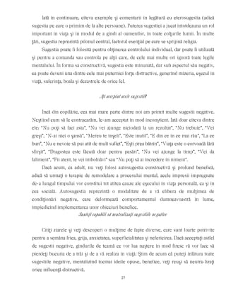 Iată în continuare, cîteva exemple şi comentarii în legătură cu eterosugestia (adică
sugestia pe care o primim de la alte persoane). Puterea sugestiei a jucat întotdeauna un rol
important în viaţa şi în modul de a gîndi al oamenilor, în toate colţurile lumii. În multe
ţări, sugestia reprezintă pilonul central, factorul esenţial pe care se sprijină religia.
Sugestia poate fi folosită pentru obţinerea controlului individual, dar poate fi utilizată
şi pentru a comanda sau controla pe alţii care, de cele mai multe ori ignoră toate legile
mentalului. În forma sa constructivă, sugestia este minunată, dar sub aspectul său negativ,
ea poate deveni una dintre cele mai puternici forţe distructive, generînd mizeria, eşecul în
viaţă, suferinţa, boala şi dezastrele de orice fel.
Aţi acceptat acele sugestii?
Încă din copilărie, cea mai mare parte dintre noi am primit multe sugestii negative.
Neştiind cum să le contracarăm, le-am acceptat în mod inconştient. Iată doar cîteva dintre
ele: “Nu poţi să faci asta”, “Nu vei ajunge niciodată la un rezultat”, “Nu trebuie”, “Vei
greşi”, “N-ai nici o şansă”, “Mereu te înşeli”, “Este inutil”, “E din ce în ce mai rău”, “La ce
bun”, “Nu e nevoie să pui atît de mult suflet”, “Eşti prea bătrîn”, “Viaţa este o corvoadă fără
sfîrşit”, “Dragostea este făcută doar pentru pasări”, “Nu vei ajunge la timp”, “Vei da
faliment”, “Fii atent, te vei îmbolnăvi” sau “Nu poţi să ai încredere în nimeni”.
Dacă acum, ca adult, nu veţi folosi autosugestia constructivă şi profund benefică,
adică să urmaţi o terapie de remodelare a procesului mental, acele impresii impregnate
de-a lungul timpului vor constitui tot atîtea cauze ale eşecului în viaţa personală, ca şi în
cea socială. Autosugestia reprezintă o modalitate de a vă elibera de mulţimea de
condiţionări negative, care deformează comportamentul dumneavoastră în lume,
împiedicînd implementarea unor obiceiuri benefice.
Sunteţi capabili să neutralizaţi sugestiile negative
Citiţi ziarele şi veţi descoperi o mulţime de fapte diverse, care sunt foarte potrivite
pentru a semăna frica, grija, anxietatea, superficialitatea şi nefericirea. Dacă acceptaţi astfel
de sugestii negative, gîndurile de teamă ce vor lua naştere în mod firesc vă vor face să
pierdeţi bucuria de a trăi şi de a vă realiza în viaţă. Ştim de acum că puteţi înlătura toate
sugestiile negative, mentalizînd tocmai ideile opuse, benefice, veţi reuşi să neutra-lizaţi
orice influenţă distructivă.
27
 