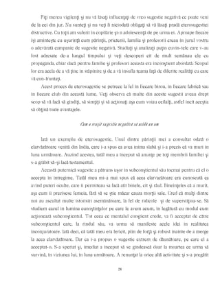 Fiţi mereu vigilenţi şi nu vă lăsaţi influenţaţi de vreo sugestie negativă ce poate veni
de la cei din jur. Nu sunteţi şi nu veţi fi niciodată obligaţi să vă lăsaţi pradă eterosugestiei
distructive. Cu toţii am suferit în copilărie şi-n adolescenţă de pe urma ei. Aproape fiecare
îşi aminteşte cu uşurinţă cum părinţii, prietenii, familia şi profesorii creau în jurul vostru
o adevărată campanie de sugestie negativă. Studiaţi şi analizaţi puţin cuvin-tele care v-au
fost adresate de-a lungul timpului şi veţi descoperi cît de mult semănau ele cu
propaganda, chiar dacă pentru familie şi profesori aceasta era inconştient abordată. Scopul
lor era acela de a vă ţine în stăpînire şi de a vă insufla teama faţă de diferite realităţi cu care
vă con-fruntaţi.
Acest proces de eterosugestie se petrece la fel în fiecare birou, în fiecare fabrică sau
în fiecare club din această lume. Veţi observa că multe din aceste sugestii aveau drept
scop să vă facă să gîndiţi, să simţiţi şi să acţionaţi aşa cum voiau ceilalţi, astfel încît aceştia
să obţină toate avantajele.
Cum a reuşit sugestia negativă să ucidă un om
Iată un exemplu de eterosugestie. Unul dintre părinţii mei a consultat odată o
clarvăzătoare venită din India, care i-a spus ca avea inima slabă şi i-a prezis că va muri în
luna următoare. Auzind acestea, tatăl meu a început să anunţe pe toţi membrii familiei şi
s-a grăbit să-şi facă testamentul.
Această puternică sugestie a pătruns uşor în subconştientul său tocmai pentru că el o
accepta în întregime. Tatăl meu mi-a mai spus că acea clarvazătoare era cunoscută ca
avînd puteri oculte, care îi permiteau sa facă atît binele, cît şi răul. Bineînţeles că a murit,
aşa cum îi prezisese femeia, fără să se ştie măcar cauza morţii sale. Cred că mulţi dintre
noi au ascultat multe istorisiri asemănătoare, la fel de ridicole şi de superstiţioa-se. Să
studiem cazul în lumina cunoştinţelor pe care le avem acum, în legătură cu modul cum
acţionează subconştientul. Tot ceea ce mentalul conştient crede, va fi acceptat de către
subconştientul care, la rîndul său, va urma să manifeste acele idei în realitatea
înconjuratoare. Iată deci, că tatăl meu era fericit, plin de forţă şi robust înainte de a merge
la acea clarvăzătoare. Dar ea i-a propus o sugestie extrem de dăunătoare, pe care el a
acceptat-o. S-a speriat şi, imediat a început să se gîndească doar la moartea ce urma să
survină, în viziunea lui, în luna următoare. A renunţat la orice altă activitate şi s-a pregătit
28
 