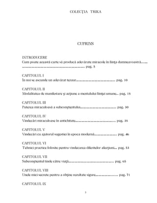 COLECŢIA TRIKA
CUPRINS
INTRODUCERE
Cum poate această carte să producă adevărate miracole în fiinţa dumneavoastră...…
……………………………………………………. pag. 5
CAPITOLUL I
În noi se ascunde un adevărat tezaur……………………………….. pag. 10
CAPITOLUL II
Modalitatea de manifestare şi acţiune a mentalului fiinţei umane.. pag. 18
CAPITOLUL III
Puterea miraculoasă a subconştientului…………………………….. pag. 30
CAPITOLUL IV
Vindecări miraculoase în antichitate………………………………... pag. 38
CAPITOLUL V
Vindecări cu ajutorul sugestiei în epoca modernă…………………. pag. 46
CAPITOLUL VI
Tehnici practice folosite pentru vindecarea diferitelor afecţiuni… pag. 53
CAPITOLUL VII
Subconştientul tinde către viaţă…………………………………….. pag. 65
CAPITOLUL VIII
Unele mici secrete pentru a obţine rezultate sigure……………...... pag. 71
CAPITOLUL IX
3
 