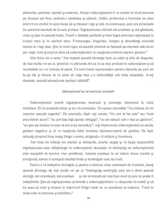planurile: spiritual, mental şi material. Atunci subconştientul îl va orienta în mod automat
pe drumul cel bun, redîndu-i sănătatea şi calmul. Astfel, profesorul a formulat un plan
potrivit cu modul în care dorea să-şi trăiască viaţa şi iată, în continuare, care era principala
lui premisă mentală de la care pornea: “Înţelepciunea infinită mă conduce şi mă ghidează,
orice aş face în această lume. Posed o sănătate perfectă şi doar legea armoniei acţionează în
corpul meu şi în spiritul meu. Frumuseţea, dragostea, liniştea şi abundenţa coexistă
mereu în viaţa mea. Ştiu în mod sigur că această premisă se bazează pe eternele adevăruri
ale vieţii; simt şi cred cu tărie că subconştientul ve reacţiona conform acestor gînduri.”
Mai tîrziu mi-a scris: “Am repetat această afirmaţie lent, cu calm şi plin de dragoste,
de mai multe ori pe zi, ştiind că va pătrunde din ce în ce mai profund în subconştient şi că
rezultatele nu vor întîrzia să apară. Vă sunt foarte recunoscător pentru sfaturile pe care mi
le-aţi dat şi doresc să vă spun că viaţa mea s-a îmbunătăţit sub toate aspectele. Aveţi
dreptate, această tehnică este perfect valabilă!”
Subconştientul nu vă contrazice niciodată
Subconştientul poartă înţelepciunea necesară şi cunoaşte răspunsul la orice
întrebare. El nu contestă nimic şi nu vă contrazice. Nu spune niciodată: “Nu trebuie să-mi
imprimi această sugestie”. De exemplu, dacă veţi spune: “Nu pot să fac asta” sau “sunt
prea batrîn acum”, “nu pot face faţă acestei obligaţii”, “m-am născut sub o stea cu ghinion”,
“nu ştiu pe nimeni în care să pot avea încredere”, veţi impresiona subconştientul cu aceste
gînduri negative şi el va reacţiona fidel modului dumneavoastră de gîndire. De fapt,
refuzaţi propriul bine însăşi fiinţei voastre, atrăgîndu-vă sărăcia şi frustrarea.
Atît timp cît ridicaţi noi piedici şi obstacole, practic negaţi şi vă faceţi inaccesibilă
înţelepciunea care sălăşluieşte în subconştient, deoarece vă închipuiţi că subconştientul
este incapabil să rezolve vreo problemă. Aceasta conduce la un intens stress mental şi
emoţional, căruia îi urmează imediat boala şi tendinţele spre nevroză.
Pentru a vă îndeplini dorinţele şi pentru a elimina orice sentiment de frustrare, faceţi
această afirmaţie de mai multe ori pe zi: “Inteligenţa nesfîrşită, care mi-a oferit această
dorinţă, mă orientează, mă conduce şi-mi revelează cel mai bun mod în care ea poate fi
îndeplinită. Ştiu că înţelepciunea profundă a subconştientului va răspunde favorabil şi că
tot ceea ce simt şi doresc în interiorul fiinţei mele se va manifesta în exterior. Totul în
mine este în armonie şi echilibru.”
30
 