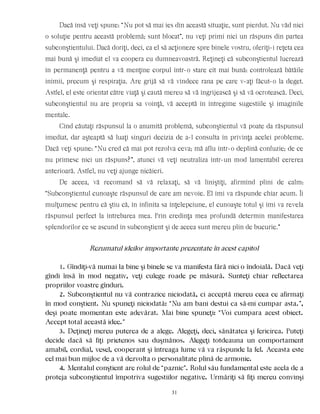 Dacă însă veţi spune: “Nu pot să mai ies din această situaţie, sunt pierdut. Nu văd nici
o soluţie pentru această problemă; sunt blocat”, nu veţi primi nici un răspuns din partea
subconştientului. Dacă doriţi, deci, ca el să acţioneze spre binele vostru, oferiţi-i reţeta cea
mai bună şi imediat el va coopera cu dumneavoastră. Reţineţi că subconştientul lucrează
în permanenţă pentru a vă menţine corpul într-o stare cît mai bună: controlează bătăile
inimii, precum şi respiraţia. Are grijă să vă vindece rana pe care v-aţi făcut-o la deget.
Astfel, el este orientat către viaţă şi caută mereu să vă îngrijească şi să vă ocrotească. Deci,
subconştientul nu are propria sa voinţă, vă acceptă în întregime sugestiile şi imaginile
mentale.
Cînd căutaţi răspunsul la o anumită problemă, subconştientul vă poate da răspunsul
imediat, dar aşteaptă să luaţi singuri decizia de a-l consulta în privinţa acelei probleme.
Dacă veţi spune: “Nu cred că mai pot rezolva ceva; mă aflu într-o deplină confuzie; de ce
nu primesc nici un răspuns?”, atunci vă veţi neutraliza într-un mod lamentabil cererea
anterioară. Astfel, nu veţi ajunge nicăieri.
De aceea, vă recomand să vă relaxaţi, să vă liniştiţi, afirmînd plini de calm:
“Subconştientul cunoaşte răspunsul de care am nevoie. El îmi va răspunde chiar acum. Îi
mulţumesc pentru că ştiu că, în infinita sa înţelepciune, el cunoaşte totul şi îmi va revela
răspunsul perfect la întrebarea mea. Prin credinţa mea profundă determin manifestarea
splendorilor ce se ascund în subconştient şi de aceea sunt mereu plin de bucurie.”
Rezumatul ideilor importante prezentate în acest capitol
1. Gîndiţi-vă numai la bine şi binele se va manifesta fără nici o îndoială. Dacă veţi
gîndi însă în mod negativ, veţi culege roade pe măsură. Sunteţi chiar reflectarea
propriilor voastre gînduri.
2. Subconştientul nu vă contrazice niciodată, ci acceptă mereu ceea ce afirmaţi
în mod conştient. Nu spuneţi niciodată: “Nu am bani destui ca să-mi cumpar asta.”,
deşi poate momentan este adevărat. Mai bine spuneţi: “Voi cumpara acest obiect.
Accept total această idee.”
3. Deţineţi mereu puterea de a alege. Alegeţi, deci, sănătatea şi fericirea. Puteţi
decide dacă să fiţi prietenos sau duşmănos. Alegeţi totdeauna un comportament
amabil, cordial, vesel, cooperant şi întreaga lume vă va răspunde la fel. Aceasta este
cel mai bun mijloc de a vă dezvolta o personalitate plină de armonie.
4. Mentalul conştient are rolul de “paznic”. Rolul său fundamental este acela de a
proteja subconştientul împotriva sugestiilor negative. Urmăriţi să fiţi mereu convinşi
31
 