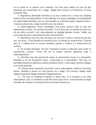 că în curînd se va petrece ceva minunat. Cea mai mare putere cu care aţi fost
înzestraţi este capacitatea de a alege. Alegeţi deci bucuria şi bunăstarea în toate
aspectele vieţii.
5. Sugestiile şi afirmaţiile celorlalţi nu au nici o putere de a vă face rău. Reţineţi
faptul că doar propriile gînduri vă pot influenţa. De aceea respingeţi cu tărie gîndurile
sau declaraţiile celorlalţi, care nu sunt benefice şi construiţi singuri sugestii pozitive.
Aveţi deci puterea de a alege modul în care veţi acţiona.
6. Supravegheaţi-vă mereu afirmaţiile. Veţi primi raspuns chiar la cele mai
neînsemnate cuvinte. Nu spuneţi niciodată: “Voi da greş, îmi voi pierde serviciul; nu-
mi pot plăti avocatul”, căci subconştientul nu înţelege glumele voastre. Astfel, veţi
avea parte de ceea ce decretaţi (fie serios sau în glumă).
7. Mentalul nu este nici rău, nici bun, aşa cum nici o forţă a naturii nu este nici
rea, nici bună. Totul depinde de modul în care vă folosiţi de această forţă. Urmăriţi
deci să o utilizaţi doar în scopuri benefece, pentru a vindeca şi a binecuvînta pe
oameni.
8. Nu spuneţi niciodată: “nu pot”. Depăşiţi-vă teama şi înlocuiţi acele vorbe cu
următoarele cuvinte: “Totul îmi stă în putere datorită giganticei forţe a
subconştientului.”
9. Abordaţi viaţa din punctul de vedere al adevărurilor eterne şi a principiilor
imuabile şi nu din perspectiva fricii, a ignoranţei şi a superstiţiilor. Mai ales, nu
permiteţi nimănui să gîndească pentru dumneavoastră. Luaţi singuri decizii şi alegeţi-
vă cu grijă gîndurile.
10. Sunteţi însuşi capitanul propriului vostru subconştient, stăpînul propriului
destin. Amintiţi-vă mereu că aveţi puterea de a alege. Prin urmare, alegeţi viaţa!
Alegeţi dragostea! Alegeţi sănătatea! Alegeţi fericirea!
11. Tot ceea ce mentalul conştient ia drept bun, va fi acceptat şi de către
subconştient, care va manifesta în cele din urmă acest lucru. Aveţi încredere în legile
imuabile ale creaţiei, în protecţia divină şi în binecuvîntarea sa.
32
 