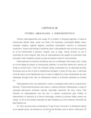 CAPITOLUL III
PUTEREA MIRACULOASÃ A SUBCONŞTIENTULUI
Puterea subconştientului este uriaşă. El vă inspiră, vă dirijează acţiunile, vă ajută să
rememoraţi diferite fapte, nume sau locuri. De asemenea, controlează bătăile inimii,
circulaţia sîngelui, reglează digestia, asimilarea substanţelor nutritive şi eliminarea
rezidurilor. Atunci cînd mîncaţi o bucată de pîine, subconştientul este cel care are grijă ca
ea să fie transformată în ţesuturi, muşchi, oase şi sînge. Aceste procese nu pot fi
controlate de omul obişnuit. Iată, însă, că subconştientul este capabil să controleze toate
procesele vitale, funcţiile corpului şi poate da răspuns corect la orice întrebare.
Subconştientul nu doarme niciodată şi nici nu se odihneşte, fiind mereu activ. Puteţi
să vă convingeţi de puterea sa miraculoasă, arătîndu-i în mod clar înainte de a adormi, că
doriţi un anumit lucru. Veţi fi de-a dreptul uimiţi, constantînd că s-au declanşat anumite
fenomene care au dus în final la îndeplinirea dorinţelor voastre. El este, deci, o adevărată
sursă de putere şi de înţelepciune care vă pune în legătură cu forţa omnipotentă, cea care
stăpîneşte întreaga lume, face să strălucească soarele şi să dirijeze planetele pe orbitele
lor.
Subconştientul este sursa idealurilor voastre, a aspiraţiilor către înalt şi a impulsurilor
altruiste. Tocmai datorită acestei mari puteri a subconş-tientului, Shakespeare a reuşit să
perceapă adevărurile profunde, ascunse majorităţii oamenilor din acea vreme. Fără
îndoială, tot subconştientul este cel care i-a permis sculptorului grec Phidias să
materializeze în marmură şi în bronz frumuseţea, simetria şi armonia fiinţei umane sau
zeieşti. La fel au fost pictate madonele de către Raphael şi au fost compuse simfoniile de
către Beethoven.
În 1955, am ţinut cîteva conferinţe la “Yoga Forest University”, în Rishikesh (India)
şi, cu această ocazie, am discutat cu un chirurg din Bombay, care se afla în vizită acolo. El
33
 