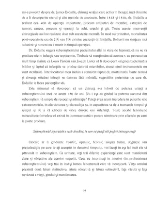 mi-a povestit despre dr. James Esdaille, chirurg scoţian care activa în Bengal, încă dinainte
de a fi descoperite eterul şi alte metode de anestezie. Între 1843 şi 1846, dr. Esdaille a
realizat cca. 400 de operaţii importante, precum amputări de membre, extirpări de
tumori, cancer, precum şi operaţii la ochi, urechi şi gît. Toate aceste intervenţii
chirurgicale au fost realizate doar sub anestezie mentală. În mod surprinzător, mortalitatea
post-operatorie era de 2% sau 3% printre pacienţii dr. Esdaille. Bolnavii nu simţeau nici
o durere şi nimeni nu a murit în timpul operaţiei.
Dr. Esdaille sugera subconştientului pacientului aflat în stare de hipnoză, că nu se va
produce nici o infecţie sau septicemie. Trebuie să menţionăm că acestea s-au petrecut cu
mult timp înainte ca Louis Pasteur sau Joseph Lister să fi descoperit originea bacteriană a
bolilor şi faptul că infecţiile se produc datorită microbilor, atunci cînd instrumentele nu
sunt sterilizate. Interlocutorul meu indian a remarcat faptul că, mortalitatea foarte redusă
şi absenţa oricărei infecţii se datorau fără îndoială, sugestiilor puternice pe care dr.
Esdaille le făcea pacienţilor săi.
Este minunat să descoperi că un chirurg s-a folosit de puterea uriaşă a
subconştientului încă de acum 120 de ani. Nu-i aşa că gîndul la puterea ascunsă din
subconştient vă umple de respect şi admiraţie? Puteţi avea acum încredere în puterile sale
extrasenzoriale, în clarviziunea şi claraudiţia sa, în capacitatea sa de a transcede timpul şi
spaţiul şi de a vă elibera de orice durere sau suferinţă. Toate aceste fenomene
miraculoase dovedesc că există în dumneavoastră o putere uimitoare prin efectele pe care
le poate produce.
Subconştientul reprezintă o carte deschisă, în care vă puteţi citi perfect întreaga viaţă
Oricare ar fi gîndurile voastre, opiniile, teoriile asupra lumii, dogmele sau
prejudecăţile pe care le-aţi acceptat în decursul timpului, voi faceţi în aşa fel încît ele să
pătrundă în subconştient. Ca urmare, veţi trăi diferite experienţe care sunt manifestări
clare şi obiective ale acestor sugestii. Ceea ce imprimaţi în interior (în profunzimea
subconştientului) veţi trăi în însăşi lumea fenomenală care vă înconjoară. Viaţa omului
prezintă două laturi distinctive: latura obiectivă şi latura subiectivă, faţa văzută şi faţa
nevăzută a vieţii, gîndul şi manifestarea.
34
 