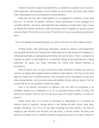 Creierul reprezintă organul raţionamentelor, a mentalului conştient şi are rolul de a
primi gîndurile. Cînd acceptaţi în mod complet un gînd, acesta este trimis către planul
solar, unde capătă formă şi se manifestă în lumea obiectivă.
După cum am mai spus, subconştientul nu se angajează în polemici, ci face exact
ceea ce i se ordonă. El acceptă “verdictul” nostru (concluziile la care ajungeţi) şi îl
consideră definitiv. Iată de ce subconştientul este comparat cu însăşi cartea vieţii, în care
se tipăresc fără încetare gîndurile voastre de fiecare clipă. În legătură cu aceasta, eseistul
american Ralph Waldo Emerson spunea: “Omul devine tot ceea ce gîndeşte pe parcursul
zilei.”
Ceea ce este imprimat în subconştient ajunge să se exprime, într-un fel sau altul, în lumea exterioară
William James, tatăl psiholoagei americane, spunea că puterea sub-conştientului
este capabilă să transforme întreaga lume. Subconştientul se află permanent în legătură cu
inteligenţa nesfîrşită, cu înţelepciunea fără limite din macrocosmos. Orice va ajunge să se
imprime cu putere în subconştient se va manifesta orbeşte şi fără discernămînt în lumea
exterioară. De aceea, este foarte important să-i oferiţi doar gînduri benefice şi
constructive.
Motivul pentru care, în lume, există acum atîtea discordie şi sărăcie, este acela că
oamenii nu înţeleg deloc legătura dintre conştient şi subconştient. Atît timp cît cele două
faţete ale fiinţei sunt în deplină armonie, într-un deplin acord, convieţuiesc în pace şi se
sincronizează perfect, veţi avea parte mereu de sănătate, fericire, calm şi veselie. Nici ura
şi nici boala nu se vor manifesta în astfel de condiţii.
Cînd a fost deschis mormîntul lui Hermes, toţi erau plini de curiozitate şi de
nerăbdare pentru că-şi închipuiau că în el se ascundea marele mister al lumii. Dar
secretul era simplu: “Ceea ce este sus este şi jos; ceea ce se află în exterior , se află şi în
interior.”
Putem spune, deci, că tot ceea ce imprimaţi în subconştient se va proiecta pe
imensul ecran al spaţiului. Acelaşi adevăr a fost afirmat de către Moise, Isaia, Iisus,
Buddha, Zaratustra, Lao-Tsî şi de toţi marii Iluminaţi din toate epocile. Tot ceea ce
credeţi că este adevărat, mai devreme sau mai tîrziu, va deveni posibil. De aceea, este
necesar ca emoţiile să fie în echilibru perfect cu acţiunile pe care le săvîrşiţi. “Precum în
35
 
