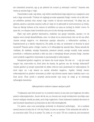 cer (mentalul propriu), aşa şi pe pămînt (în corpul şi anturajul vostru).” Aceasta este
marea şi secreta lege a vieţii.
Pretutindeni unde veţi căuta, veţi întîlni manifestarea legii acţiunii şi a reacţiunii, care
este o lege universală. Trebuie să vegheaţi ca toate aspectele fiinţei voastre să se afle într-
un echilibru perfect; doar atunci viaţa voastră va deveni armonioasă. Vă aflaţi aici, pe
pămînt, pentru a permite marelui suflu al vieţii să vă pătrundă în mod armonios şi ritmic.
Ceea ce dăruiţi trebuie să fie mereu în echilibru cu ceea ce primiţi la rîndul vostru. În
acest fel, vor dispare toate frustrările care provin din dorinţe nesatisfăcute.
Dacă veţi nutri gînduri destructive, malefice sau greşit orientate, acestea vor da
naştere unor emoţii dezechilibrate, care vor căuta să se exteriorizeze într-un fel sau altul.
Aceste emoţii negative vor determina apariţia ulcerelor, a tulburărilor cardiace, a
hipertensiunii şi a stărilor depresive. De pildă, ce idee, ce sentiment va domina în acest
moment? Fiecare parte a fiinţei voastre va fi influenţată de această idee. Starea actuală de
vitalitate, de sănătate, situaţia financiară, prietenii actuali, poziţia socială, toate acestea
constituie o reflectare perfectă a ideii pe care o întreţineţi despre propria fiinţă. Acestea
sunt urmările sugestiilor imprimate în permanenţă în subconştient.
Întreţinînd gînduri negative, ne facem rău nouă înşine. De cîte ori v-aţi provocat
singuri rău, enervîndu-vă, fiind plini de teamă, de gelozie sau de dorinţa răzbunării?
Aceste gînduri şi emoţii reprezintă tot atîtea otrăvuri care penetrează în subconştient. În
mod sigur nu v-aţi născut cu aceste atitudini negative. Aşadar, hrăniţi mereu
subconştientul cu gînduri minunate şi astfel veţi elimina aceste tipare malefice care s-au
fixat acolo. Doar printr-o practică perseverentă veţi reuşi să uitaţi şi să eliminaţi
influenţele trecutului.
Subconştientul a vindecat o tumoare malignă a pielii
Vindecarea unei boli proprii se va constitui mereu în cea mai convingătoare dovadă a
puterii subconştientului. Acum 40 de ani, eu însumi am reuşit să determin resorbţia unei
tumori maligne situată pe piele, prin forţa rugăciunii. Orice tratament medical devenise în
acel moment neputincios şi tumoarea se dezvolta nestingherită.
Un pastor, care avea cunoştinţe profunde în domeniul psihologiei, mi-a explicat
sensul ascuns al celui de-al 138-lea Psalm, în care se spunea: “Cele nelucrate ale mele le-
au cunoscut ochii Tăi şi în cartea Ta, toate se vor scrie.” El mi-a aratat că, prin termenul
36
 