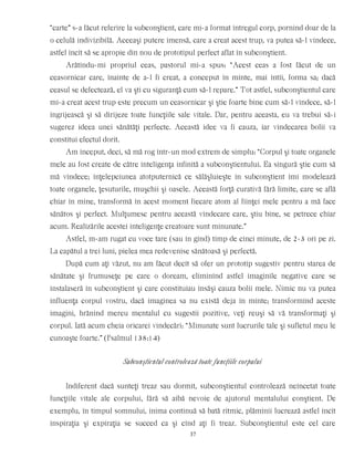 “carte” s-a făcut referire la subconştient, care mi-a format întregul corp, pornind doar de la
o celulă indivizibilă. Aceeaşi putere imensă, care a creat acest trup, va putea să-l vindece,
astfel încît să se apropie din nou de prototipul perfect aflat în subconştient.
Arătîndu-mi propriul ceas, pastorul mi-a spus: “Acest ceas a fost făcut de un
ceasornicar care, înainte de a-l fi creat, a conceput în minte, mai întîi, forma sa; dacă
ceasul se defectează, el va şti cu siguranţă cum să-l repare.” Tot astfel, subconştientul care
mi-a creat acest trup este precum un ceasornicar şi ştie foarte bine cum să-l vindece, să-l
îngrijească şi să dirijeze toate funcţiile sale vitale. Dar, pentru aceasta, eu va trebui să-i
sugerez ideea unei sănătăţi perfecte. Această idee va fi cauza, iar vindecarea bolii va
constitui efectul dorit.
Am început, deci, să mă rog într-un mod extrem de simplu: “Corpul şi toate organele
mele au fost create de către inteligenţa infinită a subconştientului. Ea singură ştie cum să
mă vindece; înţelepciunea atotputernică ce sălăşluieşte în subconştient îmi modelează
toate organele, ţesuturile, muşchii şi oasele. Această forţă curativă fără limite, care se află
chiar în mine, transformă în acest moment fiecare atom al fiinţei mele pentru a mă face
sănătos şi perfect. Mulţumesc pentru această vindecare care, ştiu bine, se petrece chiar
acum. Realizările acestei inteligenţe creatoare sunt minunate.”
Astfel, m-am rugat cu voce tare (sau în gînd) timp de cinci minute, de 2-3 ori pe zi.
La capătul a trei luni, pielea mea redevenise sănătoasă şi perfectă.
După cum aţi văzut, nu am făcut decît să ofer un prototip sugestiv pentru starea de
sănătate şi frumuseţe pe care o doream, eliminînd astfel imaginile negative care se
instalaseră în subconştient şi care constituiau însăşi cauza bolii mele. Nimic nu va putea
influenţa corpul vostru, dacă imaginea sa nu există deja în minte; transformînd aceste
imagini, hrănind mereu mentalul cu sugestii pozitive, veţi reuşi să vă transformaţi şi
corpul. Iată acum cheia oricarei vindecări: “Minunate sunt lucrurile tale şi sufletul meu le
cunoaşte foarte.” (Psalmul 138:14)
Subconştientul controlează toate funcţiile corpului
Indiferent dacă sunteţi treaz sau dormit, subconştientul controlează neîncetat toate
funcţiile vitale ale corpului, fără să aibă nevoie de ajutorul mentalului conştient. De
exemplu, în timpul somnului, inima continuă să bată ritmic, plămînii lucrează astfel încît
inspiraţia şi expiraţia se succed ca şi cînd aţi fi treaz. Subconştientul este cel care
37
 