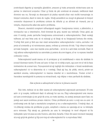 controlează digestia şi secreţiile glandelor, precum şi toate procesele misterioase care se
petrec în interiorul corpului. Chiar şi firele de păr continuă să crească, indiferent dacă
dormim sau nu. Savanţii au descoperit că pielea secretă chiar mai multă transpiraţie în
timpul somnului, decît în stare de veghe. Mulţi cercetători au reuşit să găsească în timpul
somnului răspunsuri la probleme extrem de dificile şi au afirmat că visaseră, pur şi
simplu, răspunsurile adecvate acelor probleme.
Deseori, mentalul conştient influenţează negativ funcţionarea inimii, a plămînilor, a
stomacului sau a intestinelor, fiind dominat de griji, teamă sau îndoială. Orice gînd, pe
care îl nutriţi, poate perturba funcţionarea armonioasă a subconştientului. Dacă sunteţi
tulburat, cel mai bine este să vă relaxaţi şi să lăsaţi să se liniştească furtuna din minte.
Vorbiţi fără jenă şi fără cea mai mică neîncredere subconştientului vostru, cerîndu-i să
preia el comanda şi să reinstaureze pacea, ordinea şi armonia divină. Veţi observa treptat
că toate funcţiile - care mai înainte erau perturbate - revin la o activitate normală. Dacă vă
veţi adresa subconştientului cu autoritate şi putere de convingere, el se va supune imediat
ordinului vostru.
Subconştientul caută mereu să vă protejeze şi să restabilească o stare de sănătate în
corpul dumneavoastră. El este cel care vă face să vă iubiţi copiii, aşa cum tot el stă la baza
instinctului de conservare. Presupunînd că aţi înghiţit din întîmplare o hrană nesănătoasă,
subconştientul vă va determina să o vomitaţi. Dacă aţi lua, de pildă, otravă, printr-un
accident anume, subconştientul va încerca imediat să o neutralizeze. Numai avînd o
încredere nemărginită în puterea sa miraculoasă, veţi obţine o stare perfectă de sănătate.
Cum să facem ca subconştientul să lucreze în favoarea noastră
Mai întîi, trebuie să ne dăm seama că subconştientul acţionează permanent. El este
activ zi şi noapte, indiferent dacă vă adresaţi lui sau nu. Deşi subconştientul este mereu
cel care construieşte şi are grijă de corp, cu toate acestea, nu puteţi percepe acest fapt, nu
puteţi auzi acest continuu proces interior. Orice problemă pe care o aveţi sau cu care vă
confruntaţi este de fapt a mentalului conştient şi nu a subconştientului. Urmăriţi deci, să
vă eliberaţi mintea de probleme şi griji, umplînd-o mereu cu speranţa că se va întîmpla
ceva minunat. Fiţi atenţi ca, gîndurile pe care le întreţineţi în mod obişnuit să fie
îndreptate spre tot ceea ce este frumos, adevărat, benefic. Chiar din acest moment începeţi
să aveţi grijă de gînduri şi fiţi convinşi că subconştientul le va reproduce fidel.
38
 