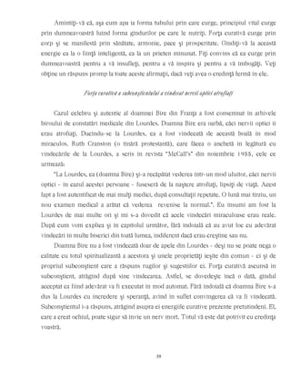 Amintiţi-vă că, aşa cum apa ia forma tubului prin care curge, principiul vital curge
prin dumneavoastră luînd forma gîndurilor pe care le nutriţi. Forţa curativă curge prin
corp şi se manifestă prin sănătate, armonie, pace şi prosperitate. Gîndiţi-vă la această
energie ca la o fiinţă inteligentă, ca la un prieten minunat. Fiţi convins că ea curge prin
dumneavoastră pentru a vă însufleţi, pentru a vă inspira şi pentru a vă îmbogăţi. Veţi
obţine un răspuns promp la toate aceste afirmaţii, dacă veţi avea o credinţă fermă în ele.
Forţa curativă a subconştientului a vindecat nervii optici atrofiaţi
Cazul celebru şi autentic al doamnei Bire din Franţa a fost consemnat în arhivele
biroului de constatări medicale din Lourdes. Doamna Bire era oarbă, căci nervii optici îi
erau atrofiaţi. Ducîndu-se la Lourdes, ea a fost vindecată de această boală în mod
miraculos. Ruth Cranston (o tînără protestantă), care făcea o anchetă în legătură cu
vindecările de la Lourdes, a scris în revista “McCall’s” din noiembrie 1955, cele ce
urmează:
“La Lourdes, ea (doamna Bire) şi-a recăpătat vederea într-un mod uluitor, căci nervii
optici - în cazul acestei persoane - fuseseră de la naştere atrofiaţi, lipsiţi de viaţă. Acest
fapt a fost autentificat de mai mulţi medici, după consultaţii repetate. O lună mai tîrziu, un
nou examen medical a arătat că vederea revenise la normal.”. Eu însumi am fost la
Lourdes de mai multe ori şi mi s-a dovedit că acele vindecări miraculoase erau reale.
După cum vom explica şi în capitolul următor, fără îndoială că au avut loc cu adevărat
vindecări în multe biserici din toată lumea, indiferent dacă erau creştine sau nu.
Doamna Bire nu a fost vindecată doar de apele din Lourdes - deşi nu se poate nega o
calitate cu totul spiritualizantă a acestora şi unele proprietăţi ieşite din comun - ci şi de
propriul subconştient care a răspuns rugilor şi sugestiilor ei. Forţa curativă ascunsă în
subconştient, atrăgînd după sine vindecarea. Astfel, se dovedeşte încă o dată, gîndul
acceptat ca fiind adevărat va fi executat în mod automat. Fără îndoială că doamna Bire s-a
dus la Lourdes cu încredere şi speranţă, avînd în suflet convingerea că va fi vindecată.
Subconştientul i-a răspuns, atrăgînd asupra ei energiile curative prezente pretutindeni. El,
care a creat ochiul, poate sigur să învie un nerv mort. Totul vă este dat potrivit cu credinţa
voastră.
39
 