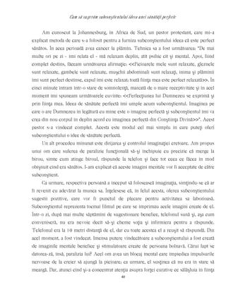 Cum să sugerăm subconştientului ideea unei sănătăţi perfecte
Am cunoscut la Johannesburg, în Africa de Sud, un pastor protestant, care mi-a
explicat metoda de care s-a folosit pentru a furniza subconştientului ideea că este perfect
sănătos. În acea perioadă avea cancer la plămîn. Tehnica sa a fost următoarea: “De mai
multe ori pe zi - îmi relata el - mă relaxam deplin, atît psihic cît şi mental. Apoi, fiind
complet destins, făceam următoarea afirmaţie: <<Picioarele mele sunt relaxate, gleznele
sunt relaxate, gambele sunt relaxate, muşchii abdominali sunt relaxaţi, inima şi plămînii
îmi sunt perfect destinse, capul îmi este relaxat; toată fiinţa mea este perfect relaxată>>. În
cinci minute intram într-o stare de somnolenţă, marcată de o mare receptivitate şi în acel
moment îmi spuneam următoarele cuvinte: <<Perfecţiunea lui Dumnezeu se exprimă şi
prin fiinţa mea. Ideea de sănătate perfectă îmi umple acum subconştientul. Imaginea pe
care o are Dumnezeu în legătură cu mine este o imagine perfectă şi subconştientul îmi va
crea din nou corpul în deplin acord cu imaginea perfectă din Conştiinţa Divină>>”. Acest
pastor s-a vindecat complet. Acesta este modul cel mai simplu în care puteţi oferi
subconştientului o idee de sănătate perfectă.
Un alt procedeu minunat este dirijarea şi controlul imaginaţiei cretoare. Am propus
unui om care suferea de paralizie funcţională să-şi închipuie cu precizie că merge la
birou, simte cum atinge biroul, răspunde la telefon şi face tot ceea ce făcea în mod
obişnuit cînd era sănătos. I-am explicat că aceste imagini mentale vor fi acceptate de către
subconştient.
Ca urmare, respectiva persoană a început să folosească imaginaţia, simţindu-se că ar
fi revenit cu adevărat la munca sa. Înţelesese că, în felul acesta, oferea subconştientului
sugestii pozitive, care vor fi punctul de plecare pentru activitatea sa laborioasă.
Subconştientul reprezenta tocmai filmul pe care se imprimau acele imagini create de el.
Într-o zi, după mai multe săptămîni de sugestionare benefice, telefonul sună şi, aşa cum
conveniseră, nu era nevoie decît să-şi cheme soţia şi infirmiera pentru a răspunde.
Telefonul era la 10 metri distanţă de el, dar cu toate acestea el a reuşit să răspundă. Din
acel moment, a fost vindecat. Imensa putere vindecătoare a subconştientului a fost creată
de imaginile mentale benefice şi stimulatoare create de persoana bolnavă. Cărui fapt se
datorea-ză, însă, paralizia lui? Acel om avea un blocaj mental care împiedica impulsurile
nervoase de la creier să ajungă la picioare; ca urmare, el susţinea că nu era în stare să
meargă. Dar, atunci cînd şi-a concentrat atenţia asupra forţei curative ce sălăşluia în fiinţa
40
 