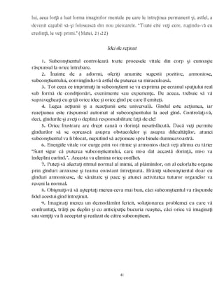 lui, acea forţă a luat forma imaginilor mentale pe care le întreţinea permanent şi, astfel, a
devenit capabil să-şi folosească din nou picioarele. “Toate cîte veţi cere, rugîndu-vă cu
credinţă, le veţi primi.” (Matei, 21:22)
Idei de reţinut
1. Subconştientul controlează toate procesele vitale din corp şi cunoaşte
răspunsul la orice întrebare.
2. Înainte de a adormi, oferiţi anumite sugestii pozitive, armoniose,
subconştientului, convingîndu-vă astfel de puterea sa miraculoasă.
3. Tot ceea ce imprimaţi în subconştient se va exprima pe ecranul spaţiului real
sub formă de condiţionări, evenimente sau experienţe. De aceea, trebuie să vă
supravegheaţi cu grijă orice idee şi orice gînd pe care îl emiteţi.
4. Legea acţiunii şi a reacţiunii este universală. Gîndul este acţiunea, iar
reacţiunea este răspunsul automat al subconştientului la acel gînd. Controlaţi-vă,
deci, gîndurile şi aveţi o deplină responsabilitate faţă de ele!
5. Orice frustrare are drept cauză o dorinţă nesatisfăcută. Dacă veţi permite
gîndurilor să se oprească asupra obstacolelor şi asupra dificultăţilor, atunci
subconştientul va fi blocat, neputînd să acţioneze spre binele dumneavoastră.
6. Energiile vitale vor curge prin voi ritmic şi armonios dacă veţi afirma cu tărie:
“Sunt sigur că puterea subconştientului, care mi-a dat această dorinţă, mi-o va
îndeplini curînd.”. Aceasta va elimina orice conflict.
7. Puteţi să afectaţi ritmul normal al inimii, al plămînilor, ori al celorlalte organe
prin gînduri anxioase şi teama constant întreţinută. Hrăniţi subconştientul doar cu
gînduri armonioase, de sănătate şi pace şi atunci activitatea tuturor organelor va
reveni la normal.
8. Obişnuiţi-vă să aşteptaţi mereu ceva mai bun, căci subconştientul va răspunde
fidel acestui gînd întreţinut.
9. Imaginaţi mereu un deznodămînt fericit, soluţionarea problemei cu care vă
confruntaţi, trăiţi pe deplin şi cu anticipaţie bucuria reuşitei, căci orice vă imaginaţi
sau simţiţi va fi acceptat şi realizat de către subconştient.
41
 
