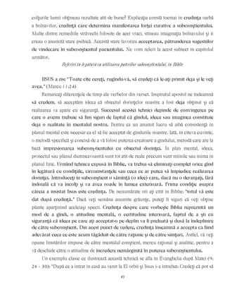colţurile lumii obţineau rezultate atît de bune? Explicaţia constă tocmai în credinţa oarbă
a bolnavilor, credinţă care determina manifestarea forţei curative a subconştientului.
Multe dintre remediile străvechi folosite de acei vraci, stîneau imaginaţia bolnavului şi îi
creau o anumită stare psihică. Această stare favoriza acceptarea, pătrunderea sugestiilor
de vindecare în subconştientul pacientului. Ne vom referi la acest subiect în capitolul
următor.
Referiri în legătură cu utilizarea puterilor subconştientului, în Biblie
IISUS a zis: “Toate cîte cereţi, rugîndu-vă, să credeţi că le-aţi primit deja şi le veţi
avea.” (Marcu 11:24)
Remarcaţi diferenţele de timp ale verbelor din verset. Inspiratul apostol ne îndeamnă
să credem, să acceptăm ideea că obiectul dorinţelor noastre a fost deja obţinut şi că
realizarea va apare cu siguranţă. Succesul acestei tehnici depinde de convingerea pe
care o avem: trebuie să fim siguri de faptul că gîndul, ideea sau imaginea constituie
deja o realitate în mentalul nostru. Pentru ca un anumit lucru să aibă consistenţă în
planul mental este necesar ca el să fie acceptat de gîndurile noastre. Iată, în cîteva cuvinte,
o metodă specifică şi concisă de a vă folosi puterea creatoare a gîndului, metodă care are la
bază impresionarea subconş-tientului cu obiectul dorinţei. În plan mental, ideea,
proiectul sau planul dumneavoastră sunt tot atît de reale precum sunt mîinile sau inima în
planul fizic. Urmînd tehnica expusă în Biblie, va trebui să eliminaţi complet orice gînd
în legătură cu condiţiile, circumstanţele sau ceea ce ar putea să împiedice realizarea
dorinţei. Introduceţi în subconştient o sămînţă (o idee) care, dacă nu o deranjaţi, fără
îndoială că va încolţi şi va avea roade în lumea exterioară. Prima condiţie asupra
căreia a insistat Iisus este credinţa. De nenumărate ori aţi citit în Biblie: “totul vă este
dat după credinţă.” Dacă veţi semăna anumite grăunţe, puteţi fi siguri că veţi obţine
plante aparţinînd aceleiaşi specii. Credinţa despre care vorbeşte Biblia reprezintă un
mod de a gîndi, o atitudine mentală, o certitudine interioară, faptul de a şti cu
siguranţă că ideea pe care aţi acceptat-o pe deplin va fi preluată şi dusă la îndeplinire
de către subconştient. Din acest punct de vedere, credinţa înseamnă a accepta ca fiind
adevărat ceea ce este acum tăgăduit de către raţiune şi de către simţuri. Astfel, vă veţi
opune limitărilor impuse de către mentalul conştient, mereu raţional şi analitic, pentru a
vă deschide către o atitudine de încredere nemărginită în puterea subconştientului.
Un exemplu clasic ce ilustrează această tehnică se afla în Evanghelia după Matei (9:
28 - 30): “După ce a intrat în casă au venit la El orbii şi Iisus i-a întrebat: Credeţi că pot să
43
 