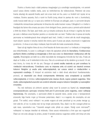 Pentru a ilustra încă o dată puterea imaginaţiei şi a credinţei nemărginite, voi aminti
cazul uneia dintre rudele mele, care se îmbolnăvise de tuberculoză. Plămînii săi erau
foarte afectaţi de această boală; acel om avea însă un fiu, care s-a hotărît să-l ajute să se
vindece. Pentru aceasta, fiul a venit în Perth (oraş situat în partea de vest a Australiei),
unde locuia tatăl său şi i-a spus că a întîlnit în Europa un călugăr, care i-a povestit despre
vindecările miraculoase petrecute în biserica de unde tocmai venea. Călugărul i-a vîndut o
bucăţică de lemn din crucea pe care a fost răstignit Iisus, pentru care a primit echivalentul
a 500 de dolari. De fapt, acel tînăr, pur şi simplu culesese de pe trotuar o aşchie de lemn
pe care o dăduse unui bijutier pentru a o monta într-un inel. Tatălui său îi spuse că multe
persoane se însănătoşiseră doar atingînd acel inel. Astfel, îi stîrni atît de mult imaginaţia,
încît efectiv acesta îi smulse inelul din mîini; apoi îl puse pe piept, murmură o rugăciune
şi adormi. A doua zi era deja vindecat, fapt dovedit de toate examenele clinice.
Sper că aţi înţeles bine că nu a fost bucata de lemn cea care l-a vindecat, ci imaginaţia
cea înfierbîntată, l-a care s-a adăugat o stare de aşteptare plină de încredere. Conlucrarea
perfectă dintre credinţă şi imaginaţie a fost cea care i-a determinat vindecarea atît de
rapidă. Bineînţeles că tatăl nu a aflat niciodată de stratagema folosită de fiul său. Poate că
dacă ar fi aflat, s-ar fi îmbolnăvit din nou. Dar el a continuat să fie sănătos şi a murit 15 ani
mai tîrziu, la vîrsta de 89 de ani. Desigur că există multe metode ce pot conduce la
vindecări miraculoase. Concluzia care se impune este că există un mental comun
tuturor fiinţelor şi acela este subconştientul, iar cauza unică a vindecărilor o
reprezintă credinţa. E timpul să amintim încă o dată două adevăruri fundamentale:
primul, că mentalul are două componente distincte: una conştientă şi cealaltă
subconştientă; al doilea: subconştientul este mereu docil, supus puterii sugestiei. Mai
mult, subconştientul exercită un control absolut asupra tuturor funcţiilor şi senzaţiilor
corpului.
Nu mă îndoiesc că cititorii acestei cărţi sunt la curent cu faptul că, simptomele
corespunzătoare aproape oricărei boli pot fi provocate prin sugestie, unor subiecţi
hipnotizaţi. De exemplu, o persoană aflată în această stare, poate avea o temperatură
crescută, faţa foarte roşie şi frisoane puternice, dacă i s-a sugerat, de exemplu, că are
gripă. Tot astfel, unui subiect i se poate sugera că este paralizat şi nu poate merge şi,
într-adevăr, el nu va putea nici să îşi mişte picioarele. Sau, dacă i se dă o ceaşcă plină cu
apă rece, spunîndu-i-se: “Această ceaşcă este plină cu piper. Simţi cum miroase?”,
subiectul va începe imediat să strănute. Oare cauza strănutului a fost apa sau sugestia?
Dacă un om este alergic la polen, poate fi testată puterea sugestiei astfel: atît timp cît este
45
 