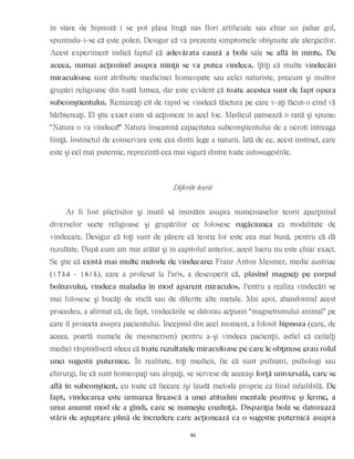 în stare de hipnoză i se pot plasa lîngă nas flori artificiale sau chiar un pahar gol,
spunîndu-i-se că este polen. Desigur că va prezenta simptomele obişnuite ale alergicilor.
Acest experiment indică faptul că adevărata cauză a bolii sale se află în minte. De
aceea, numai acţionînd asupra minţii se va putea vindeca. Ştiţi că multe vindecări
miraculoase sunt atribuite medicinei homeopate sau celei naturiste, precum şi multor
grupări religioase din toată lumea, dar este evident că toate acestea sunt de fapt opera
subconştientului. Remarcaţi cît de rapid se vindecă tăietura pe care v-aţi făcut-o cînd vă
bărbiereaţi. El ştie exact cum să acţioneze în acel loc. Medicul pansează o rană şi spune:
“Natura o va vindeca!” Natura înseamnă capacitatea subconştientului de a ocroti întreaga
fiinţă. Instinctul de conservare este cea dintîi lege a naturii. Iată de ce, acest instinct, care
este şi cel mai puternic, reprezintă cea mai sigură dintre toate autosugestiile.
Diferite teorii
Ar fi fost plictisitor şi inutil să insistăm asupra numeroaselor teorii aparţinînd
diverselor secte religioase şi grupărilor ce folosesc rugăciunea ca modalitate de
vindecare. Desigur că toţi sunt de părere că teoria lor este cea mai bună, pentru că dă
rezultate. După cum am mai arătat şi în capitolul anterior, acest lucru nu este chiar exact.
Se ştie că există mai multe metode de vindecare: Franz Anton Mesmer, medic austriac
(1734 - 1815), care a profesat la Paris, a descoperit că, plasînd magneţi pe corpul
bolnavului, vindeca maladia în mod aparent miraculos. Pentru a realiza vindecări se
mai folosesc şi bucăţi de sticlă sau de diferite alte metale. Mai apoi, abandonînd acest
procedeu, a afirmat că, de fapt, vindecările se datorau acţiunii “magnetismului animal” pe
care îl proiecta asupra pacientului. Începînd din acel moment, a folosit hipnoza (care, de
aceea, poartă numele de mesmerism) pentru a-şi vindeca pacienţii, astfel că ceilalţi
medici răspîndiseră ideea că toate rezultatele miraculoase pe care le obţinuse erau rolul
unei sugestii puternice. În realitate, toţi medicii, fie că sunt psihiatri, psihologi sau
chirurgi, fie că sunt homeopaţi sau alopaţi, se servesc de aceeaşi forţă universală, care se
află în subconştient, cu toate că fiecare îşi laudă metoda proprie ca fiind infailibilă. De
fapt, vindecarea este urmarea firească a unei atitudini mentale pozitive şi ferme, a
unui anumit mod de a gîndi, care se numeşte credinţă. Dispariţia bolii se datorează
stării de aşteptare plină de încredere care acţionează ca o sugestie puternică asupra
46
 
