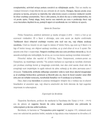 conştientului, activînd uriaşa putere curativă ce sălăşluieşte acolo. Nici un medic nu
vindecă folosind o forţă diferită de cea utilizată de alt medic. Desigur, fiecare poate avea
propria sa teorie, propria sa metodă; dar adevărata cauză a oricărei vindecări rezidă
în chiar credinţa pacientului. Nici o altă putere, în afară de cea a subconştientului, nu
vă poate ajuta. Puteţi alege, însă, teoria sau metoda pe care o preferaţi; dacă veţi
avea încredere deplină în ea, puteţi fi siguri că rezultatele nu vor întîrzia să apară.
Opinia lui Paracelsus
Philip Paracelsus, celebrul alchimist şi medic elveţian (1493 - 1541) a fost şi un
cunoscut vindecător. El a făcut o afirmaţie, care este acum pe deplin confirmată:
“Indiferent dacă obiectul credinţei voastre este real sau nu, veţi obţine aceleaşi
rezultate. Cînd eu însumi m-am rugat la statuia sf~ntului Petru, aşa cum aş fi făcut-o în
faţa sf~ntului însuşi, am obţinut aceleaşi rezultate, ca şi cînd chiar el m-ar fi ajutat. Dar
aceasta este doar o superstiţie. Singură credinţa este cea care produce miracole şi, fie că
această credinţă este îndreptăţită, fie că nu, ea va avea mereu aceleaşi rezultate minunate.”.
Filozoful italian din secolul al XVII-lea, Pietro Pamponozzi, contem-poran cu
Paracelsus, îşi împărtăşea opiniile: “Ne putem închipui cu uşurinţă ce rezultate uluitoare
pot produce credinţa fermă şi imaginaţia controlată, mai ales cînd aceste două stări de
conştiinţă sunt împărtăşite în egală măsură de către subiecţi şi de către persoana care-l
dirijează. Vindecările atribuite influenţei anumitor relicve sunt doar efectul imaginaţiei
şi al credinţei bolnavilor; şarlatanii şi filozofii ştiu că, dacă în locul oaselor unui sfînt
este pus un schelet oarecare, rezultatele benefice vor fi aceleaşi ca şi înainte.
Deci, dacă aveţi încredere în puterea rămăşiţelor sfinţilor de a vindeca sau în efectul
binefăcător al anumitor ape, veţi observa ameliorări ale bolii datorate de fapt sugestiei
imprimate în subconştient.
Experienţele lui Bernheims
Hippolyte Bernheim, profesor de medicină la Facultatea din Nancy (1910 - 1919)
era de părere că sugestia făcută de către medic pacientului său pătrunde în
subconştient şi devine astfel realitate.
Bernhaim, în lucrarea sa “Terapeutica prin sugestie”, la pagina 197, relatează cazul
unui om suferind de paralizia limbii, maladie în faţa căreia orice tratament se dovedise a fi
47
 