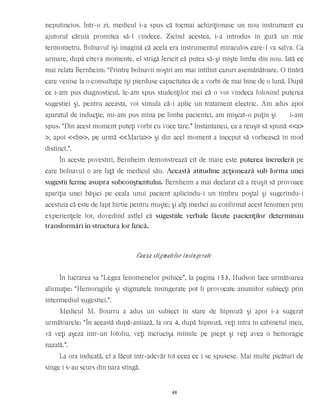neputincios. Într-o zi, medicul i-a spus că tocmai achiziţionase un nou instrument cu
ajutorul căruia promitea să-l vindece. Zicînd acestea, i-a introdus în gură un mic
termometru. Bolnavul îşi imagină că acela era instrumentul miraculos care-l va salva. Ca
urmare, după cîteva momente, el strigă fericit că putea să-şi mişte limba din nou. Iată ce
mai relata Bernheim: “Printre bolnavii noştri am mai întîlnit cazuri asemănătoare. O tînără
care venise la o consultaţie îşi pierduse capacitatea de a vorbi de mai bine de o lună. După
ce i-am pus diagnosticul, le-am spus studenţilor mei că o voi vindeca folosind puterea
sugestiei şi, pentru aceasta, voi simula că-i aplic un tratament electric. Am adus apoi
aparatul de inducţie, mi-am pus mîna pe limba pacientei, am mişcat-o puţin şi i-am
spus: “Din acest moment puteţi vorbi cu voce tare.” Instantaneu, ea a reuşit să spună <<a>
>, apoi <<b>>, pe urmă <<Maria>> şi din acel moment a început să vorbească în mod
distinct.”.
În aceste povestiri, Bernheim demonstrează cît de mare este puterea încrederii pe
care bolnavul o are faţă de medicul său. Această atitudine acţionează sub forma unei
sugestii ferme asupra subconştientului. Bernheim a mai declarat că a reuşit să provoace
apariţia unei băşici pe ceafa unui pacient aplicîndu-i un timbru poştal şi sugerîndu-i
acestuia că este de fapt hîrtie pentru muşte; şi alţi medici au confirmat acest fenomen prin
experienţele lor, dovedind astfel că sugestiile verbale făcute pacienţilor determinau
transformări în structura lor fizică.
Cauza stigmatelor însîngerate
În lucrarea sa “Legea fenomenelor psihice”, la pagina 153, Hudson face următoarea
afirmaţie: “Hemoragiile şi stigmatele însîngerate pot fi provocate anumitor subiecţi prin
intermediul sugestiei.”.
Medicul M. Bourru a adus un subiect în stare de hipnoză şi apoi i-a sugerat
următoarele: “În această după-amiază, la ora 4, după hipnoză, veţi intra în cabinetul meu,
vă veţi aşeza într-un fotoliu, veţi încrucişa mîinile pe piept şi veţi avea o hemoragie
nazală.”.
La ora indicată, el a făcut într-adevăr tot ceea ce i se spusese. Mai multe picături de
sînge i s-au scurs din nara stîngă.
48
 