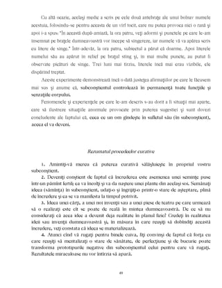 Cu altă ocazie, acelaşi medic a scris pe cele două antebraţe ale unui bolnav numele
acestuia, folosindu-se pentru aceasta de un vîrf tocit, care nu putea provoca nici o rană şi
apoi i-a spus: “În această după-amiază, la ora patru, veţi adormi şi punctele pe care le-am
însemnat pe braţele dumneavoastră vor începe să sîngereze, iar numele vă va apărea scris
cu litere de sînge.” Într-adevăr, la ora patru, subiectul a părut că doarme. Apoi literele
numelui său au apărut în relief pe braţul stîng şi, în mai multe puncte, au putut fi
observate picături de sînge. Trei luni mai tîrziu, literele încă mai erau vizibile, ele
dispărînd treptat.
Aceste experimente demonstrează încă o dată justeţea afirmaţiilor pe care le făcusem
mai sus şi anume că, subconştientul controlează în permanenţă toate funcţiile şi
senzaţiile corpului.
Fenomenele şi experienţele pe care le-am descris s-au dorit a fi situaţii mai aparte,
care să ilustreze situaţiile anormale provocate prin puterea sugestiei şi sunt dovezi
concludente ale faptului că, ceea ce un om gîndeşte în sufletul său (în subconştient),
aceea el va deveni.
Rezumatul procedeelor curative
1. Amintiţi-vă mereu că puterea curativă sălăşluieşte în propriul vostru
subconştient.
2. Deveniţi conştient de faptul că încrederea este asemenea unei seminţe puse
într-un pămînt fertil; ea va încolţi şi va da naştere unei plante din acelaşi soi. Semănaţi
ideea (sămînţa) în subconştient, udaţi-o şi îngrijiţi-o printr-o stare de aşteptare, plină
de încredere şi ea se va manifesta la timpul potrivit.
3. Ideea unei cărţi, a unei noi invenţii sau a unei piese de teatru pe care urmează
să o realizaţi este cît se poate de reală în mintea dumneavoastră. De ce să nu
consideraţi că acea idee a devenit deja realitate în planul fizic? Credeţi în realitatea
ideii sau invenţii dumneavoastră şi, în măsura în care reuşiţi să dobîndiţi această
încredere, veţi constata că ideea se materializează.
4. Atunci cînd vă rugaţi pentru binele cuiva, fiţi convinşi de faptul că forţa cu
care reuşiţi să mentalizaţi o stare de sănătate, de perfecţiune şi de bucurie poate
transforma prototipurile negative din subconştientul celui pentru care vă rugaţi.
Rezultatele miraculoase nu vor întîrzia să apară.
49
 