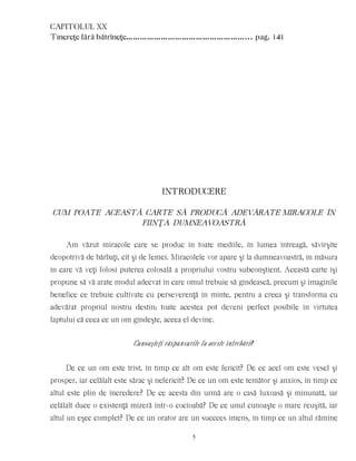 CAPITOLUL XX
Tinereţe fără bătrîneţe……………………………………………... pag. 141
INTRODUCERE
CUM POATE ACEASTÃ CARTE SÃ PRODUCÃ ADEVÃRATE MIRACOLE ÎN
FIINŢA DUMNEAVOASTRÃ
Am văzut miracole care se produc în toate mediile, în lumea întreagă, săvîrşite
deopotrivă de bărbaţi, cît şi de femei. Miracolele vor apare şi la dumneavoastră, în măsura
în care vă veţi folosi puterea colosală a propriului vostru subconştient. Această carte îşi
propune să vă arate modul adecvat în care omul trebuie să gîndească, precum şi imaginile
benefice ce trebuie cultivate cu perseverenţă în minte, pentru a creea şi transforma cu
adevărat propriul nostru destin; toate acestea pot deveni perfect posibile în virtutea
faptului că ceea ce un om gîndeşte, aceea el devine.
Cunoaşteţi răspunsurile la aceste întrebări?
De ce un om este trist, în timp ce alt om este fericit? De ce acel om este vesel şi
prosper, iar celălalt este sărac şi nefericit? De ce un om este temător şi anxios, în timp ce
altul este plin de încredere? De ce acesta din urmă are o casă luxoasă şi minunată, iar
celălalt duce o existenţă mizeră într-o cocioabă? De ce unul cunoaşte o mare reuşită, iar
altul un eşec complet? De ce un orator are un succces imens, în timp ce un altul rămîne
5
 